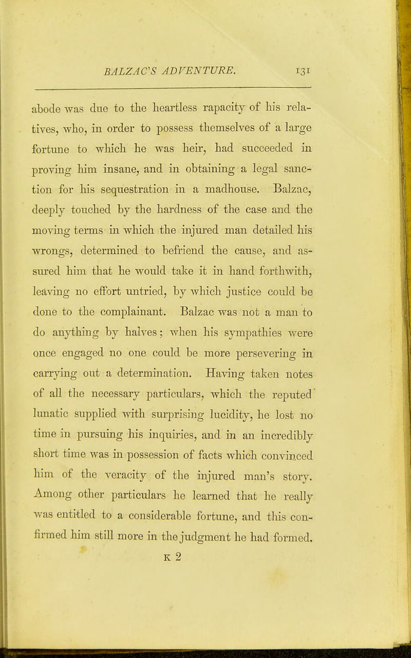 abode was due to the heartless rapacity of his rela- tives, who, in order to possess themselves of a large fortune to which he was heir, had succeeded in proving him insane, and in obtaining a legal sanc- tion for his sequestration in a madhouse. Balzac, deeply touched by the hardness of the case and the moving terms in which the injured man detailed his wrongs, determined to befriend the cause, and as- sured him that he would take it in hand forthwith, leaving no effort untried, by which justice could be done to the complainant. Balzac was not a man to do anything by halves; when his sympathies were once engaged no one could be more perseveiing in carrying out a determination. Having taken notes of all the necessary particulars, which the reputed lunatic supphed with surprising lucidity, he lost no time in pursuing his inquiries, and in an incredibly short time was in possession of facts which convinced him of the veracity of the injured man's story. Among other particulars he learned that he really was entitled to a considerable fortune, and this con- firmed him still more in the judgment he had formed. K 2
