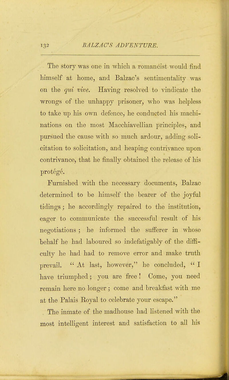 The story was one in wliicli a romancist would find himself at home, and Balzac's sentinientaHty Avas on the qui vive. Having resolved to vindicate the wrongs of the unhappy prisoner, who was helpless to take up his own defence, he conducted his machi- nations on the most Macchiavellian principles, and pursued the cause with so much ardour, adding soli- citation to solicitation, and heaping contrivance upon contrivance, that he finally obtained the release of his protege. Furnished with the necessary documents, Balzac determined to be himself the bearer of the joyful tidings; he accordingly repaired to the institution, eager to communicate the successful result of his negotiations ; he informed the sufferer in whose behalf he had laboured so indefatigably of the diffi- culty he had had to remove error and make truth prevail.  At last, however, he concluded,  I have triumphed; you are free ! Come, you need remain here no longer ; come and breakfast with me at the Palais Eoyal to celebrate your escape. The inmate of the madhouse had listened with the most intelligent interest and satisfaction to all his