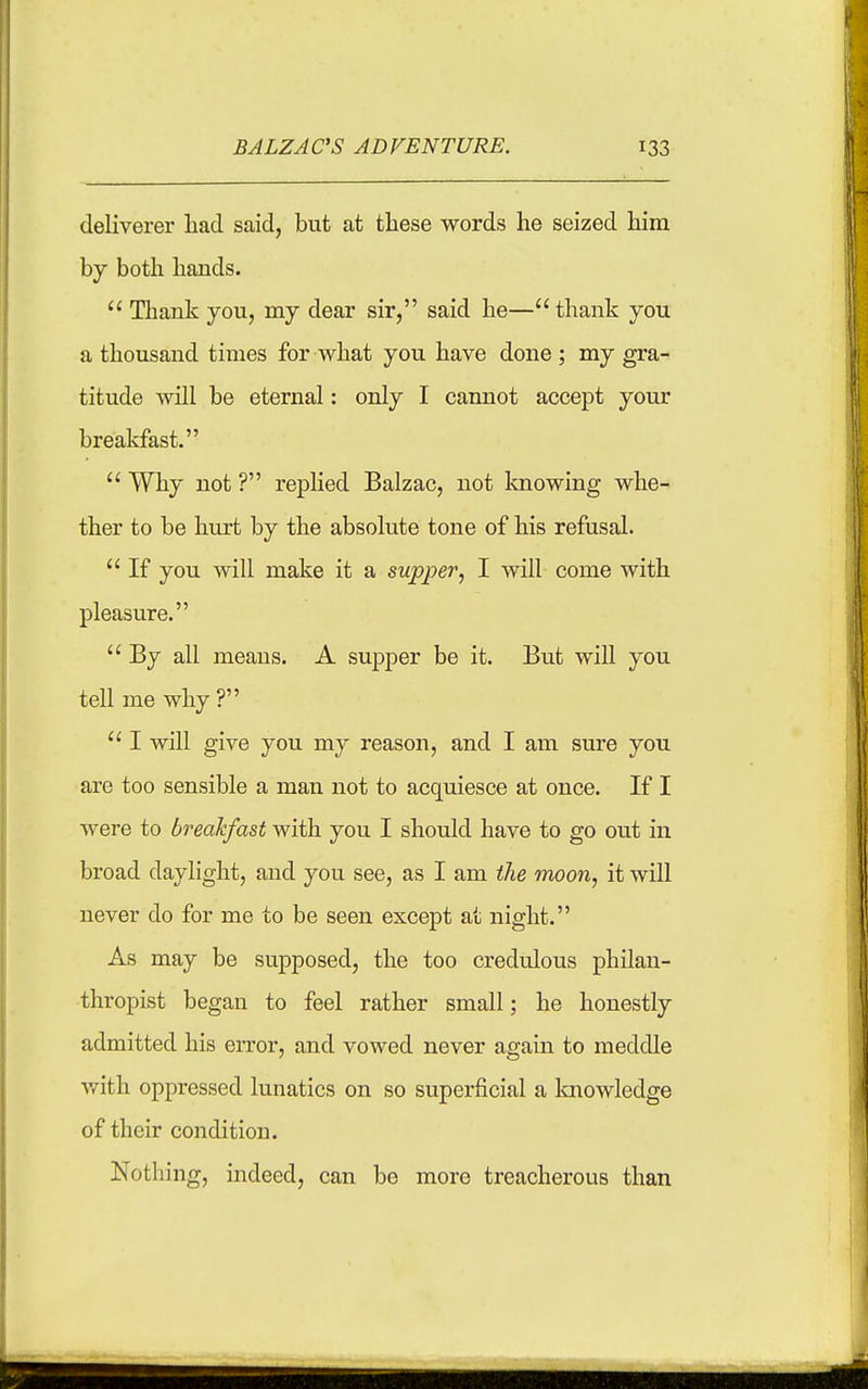 deKverer had said, but at these words he seized him by both hands.  Thank you, my dear sir, said he— thank you a thousand times for what you have done; my gra- titude will be eternal: only I cannot accept your breakfast.  Why not ? replied Balzac, not laiowing whe- ther to be hurt by the absolute tone of his refusal.  If you will make it a supper, I will come with pleasure.  By all means. A supper be it. But will you tell me why ?  I will give you my reason, and I am sure you are too sensible a man not to acquiesce at once. If I were to breakfast with you I should have to go out in broad daylight, and you see, as I am the moon, it will never do for me to be seen except at night. As may be supposed, the too credulous philan- thropist began to feel rather small; he honestly admitted his error, and vowed never again to meddle v/ith oppressed lunatics on so superficial a Imowledge of their condition. Nothing, indeed, can be more treacherous than
