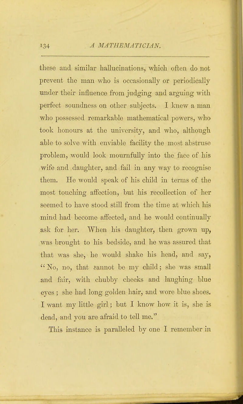 these aud similar hallucinations, which often do not prevent the man who is occasionally or periodically under their influence from judging and arguing with perfect soundness on other subjects. I knew a man who possessed remarkable mathematical powers, who took honoiu's at the university, and who, although able to solve with enviable facility the most abstruse problem, would look mournfully into the face of his wife and daughter, and fail in any way to recognise them. He would speak of his child in terms of the most toucliing affection, but his recollection of her seemed to have stood still from the time at which his mind had become affected, and he would continually ask for her. When his daughter, then grown up, was brought to his bedside, and he was assured that that was she, he would shake his head, and say, No, no, that sannot be my child; she was small and fair, with chubby cheeks and laughing blue eyes ; she had long golden hair, and wore blue shoes. I want my little girl; but I know how it is, she is dead, and you are afraid to tell me. This instance is paralleled by one I remember in