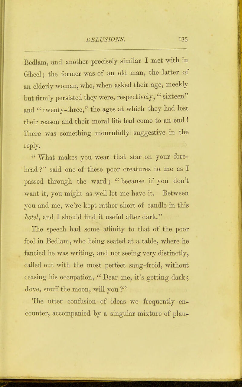 BecUam, and another precisely similar I met with in Gheel; the former was of an old man, the latter of an elderly woman, who, when asked their age, meekly but firmly persisted they were, respectively,  sixteen'' and  twenty-three, the ages at which they had lost their reason and their moral Hfe had come to an end ! There was something mournfully suggestive in the reply.  What makes you wear that star on your fore- head ? said one of these poor creatures to me as I passed through the ward;  because if you don't want it, you might as well let me have it. Between you and me, we're kept rather short of candle in this hotel, and I should find it useful after dark. The speech had some aflSuity to that of the poor fool in Bedlam, who being seated at a table, where he fancied he was writing, and not seeing very distinctly, called out with the most perfect sang-froid, without ceasing his occupation,  Dear me, it's getting dark; Jove, snuff the moon, will you V The utter confusion of ideas we frequently en- counter, accompanied by a singular mixture of plan-