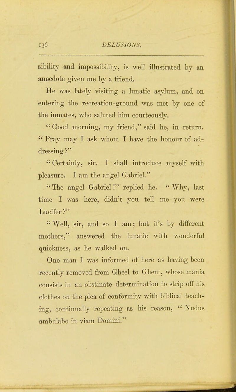 sibility and impossibility, is well illustrated by an anecdote given me by a friend. He was lately visiting a lunatic asylum, and on entering the recreation-ground was met by one of the inmates, who saluted him courteously.  Good morning, my friend, said he, in return.  Pray may I ask whom I have the honour of ad- dressing?  Certainly, sir. I shall introduce myself with pleasure. I am the angel Gabriel. The angel Gabriel! replied he. Why, last time I was here, didn't you tell me you were Lucifer?  Well, sir, and so I am; but it's by different mothers, answered the lunatic with wonderful quickness, as he walked on. One man I was informed of here as having been recently removed from Gheel to Ghent, whose mania consists in an obstinate determination to strip off liis clothes on the plea of conformity with biblical teach- ing, continually repeating as his reason,  Nudus ambulabo in viam Domini.
