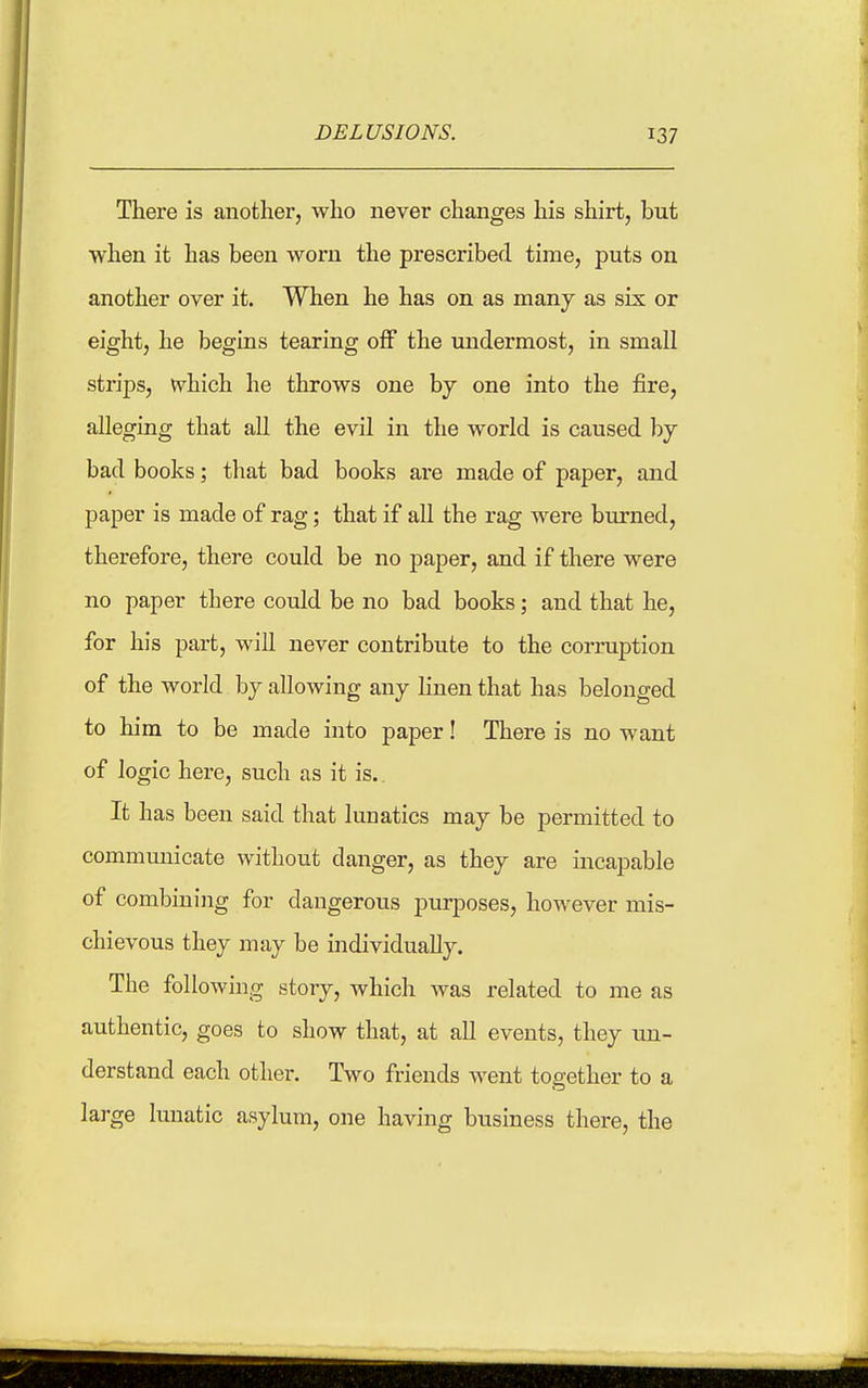 There is another, who never changes his shirt, but when it has been worn the prescribed time, puts on another over it. When he has on as many as six or eight, he begins tearing off the imdermost, in small strips, which he throws one hj one into the fire, alleging that all the evil in the world is caused by- bad books; that bad books are made of paper, and paper is made of rag; that if all the rag were burned, therefore, there could be no paper, and if there were no paper there could be no bad books; and that he, for his part, will never contribute to the corruption of the world by allowing any hnen that has belonged to him to be made into paper! There is no want of logic here, such as it is. It has been said that lunatics may be permitted to communicate without danger, as they are incapable of combining for dangerous purposes, however mis- chievous they may be individually. The following story, which was related to me as authentic, goes to show that, at all events, they un- derstand each other. Two friends went together to a large lunatic asylum, one having business there, the