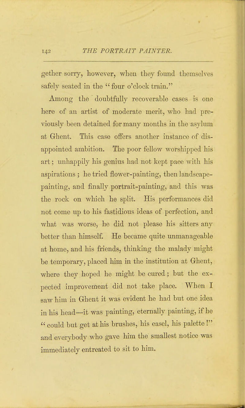 getlier sorry, however, wheu they fouiid themselves safely seated m the four o'clock train. Among the doubtfully recoverable cases is one here of an artist of moderate merit, who had pre- viously been detained for many months in the asylum at Ghent. This case offers another instance of dis- appointed ambition. The poor fellow worshipped his art; unhappily his genius had not kept pace with his aspirations ; he tried flower-painting, then landscape- painting, and finally portrait-painting, and this was the rock on which he split. His performances did not come up to his fastidious ideas of perfection, and what was worse, he did not please his sitters any better than himself. He became quite unmanageable at home, and his friends, thinking the malady might be temporary, placed him in the institution at Ghent, where they hoped he might be cured; but the ex- pected improvement did not take place. When I saw him in Ghent it was evident he had but one idea in his head—it was painting, eternally painting, if he could but get at his brushes, his easel, his palette! and everybody who gave him the smallest notice was immediately entreated to sit to him.