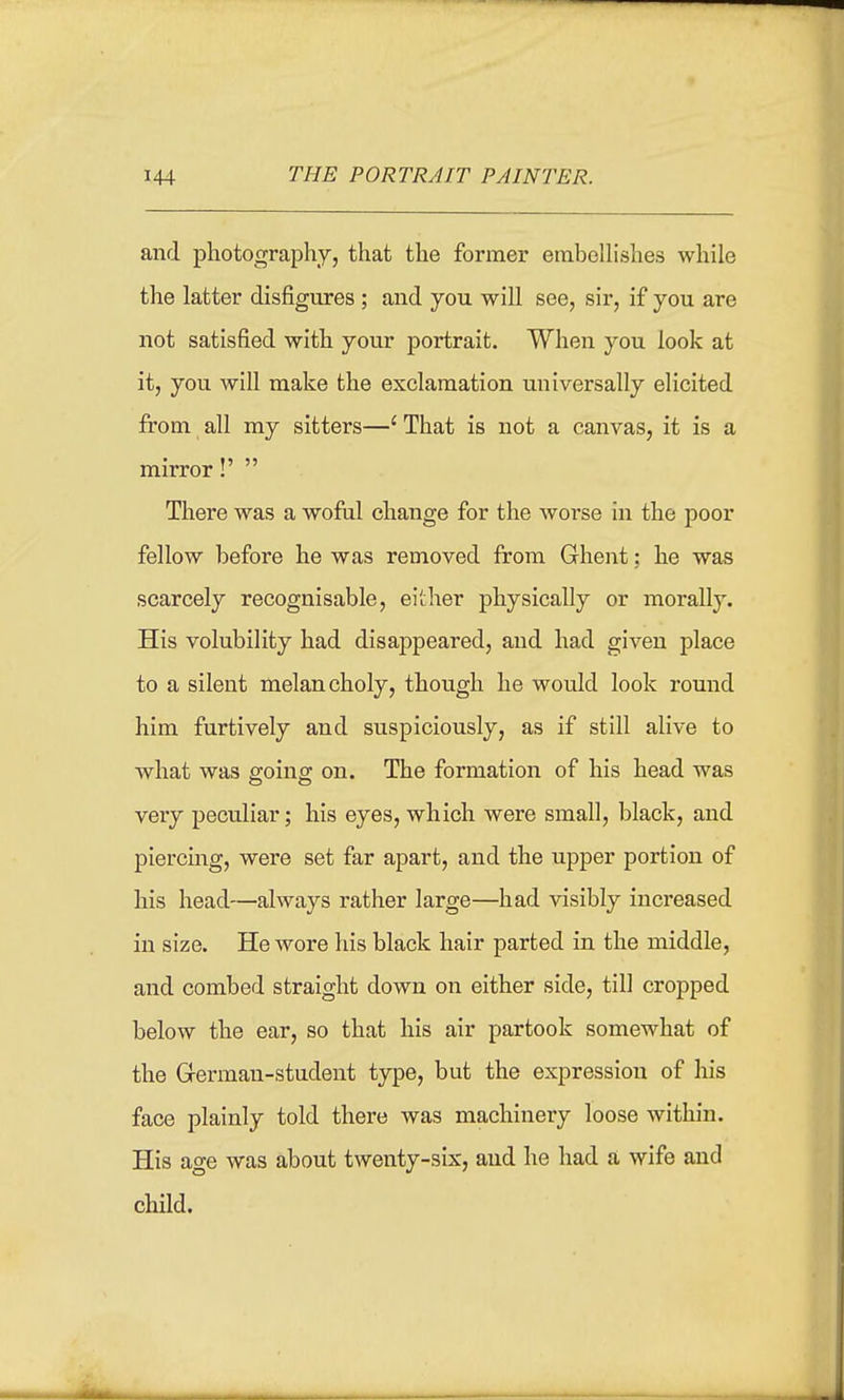 and photography, that the former embeUishes while the latter disfigures ; and you will see, sir, if you are not satisfied with your portrait. When you look at it, you will make the exclamation universally elicited from all my sitters—' That is not a canvas, it is a mirror! There was a woful change for the worse in the poor fellow before he was removed from Ghent: he was scarcely recognisable, either physically or morally. His volubility had disappeared, and had given place to a silent melancholy, though he would look round him furtively and suspiciously, as if still alive to what was going on. The formation of his head was very peculiar; his eyes, which were small, black, and piercing, were set far apart, and the upper portion of his head—always rather large—had visibly increased in size. He wore his black hair parted in the middle, and combed straight down on either side, till cropped below the ear, so that his air partook somewhat of the German-student type, but the expression of his face plainly told there was machinery loose within. His age was about twenty-six, and he had a wife and child.