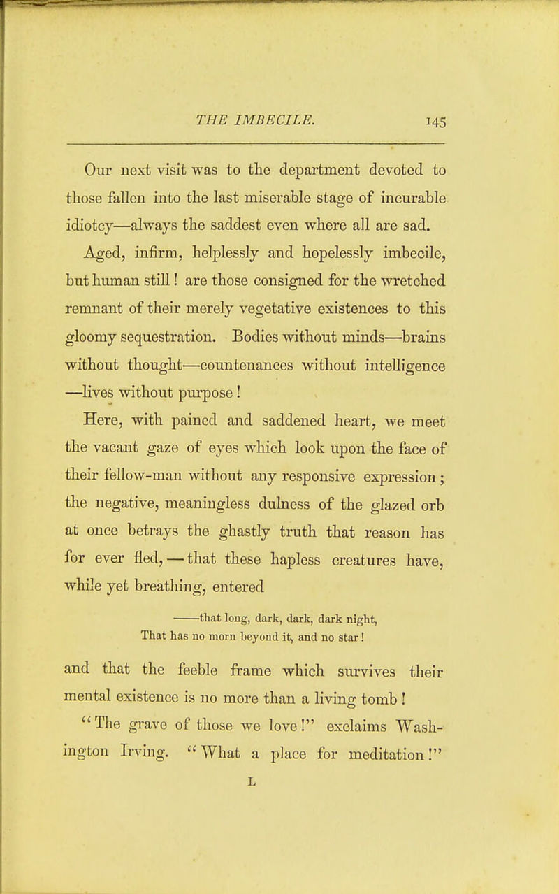 Our next visit was to the department devoted to those fallen into the last miserable stage of incurable idiotcy—always the saddest even where all are sad. Aged, infirm, helplessly and hopelessly imbecile, but human still! are those consigned for the wretched remnant of their merely vegetative existences to this gloomy sequestration. Bodies without minds—brains without thought—countenances without intelligence —lives without purpose! Here, with pained and saddened heart, we meet the vacant gaze of eyes which look upon the face of their fellow-man without any responsive expression; the negative, meaningless dulness of the glazed orb at once betrays the ghastly truth that reason has for ever fled,—that these hapless creatures have, while yet breathing, entered that long, dark, dark, dark night, That has no morn beyond it, and no star! and that the feeble frame which survives their mental existence is no more than a living tomb ! The grave of those we love! exclaims Wash- ington Irving. What a place for meditation!