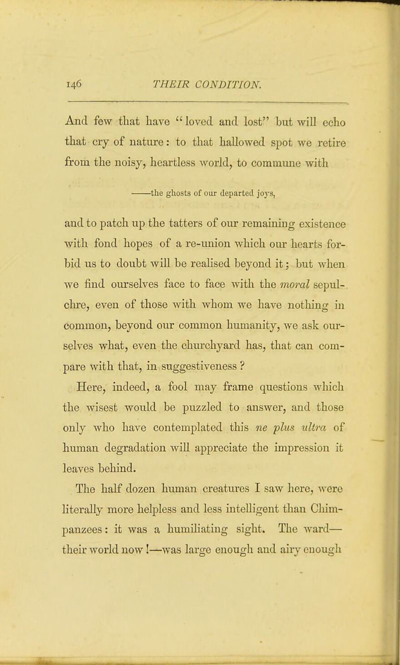 Aiid few that have  loved and lost but will echo that cry of nature: to that hallowed spot we retire from the noisy, heartless world, to commune with the ghosts of our departed joys, and to patch up the tatters of our remaining existence with fond hopes of a re-union which our hearts for- bid us to doubt will be realised beyond it; but when we find ourselves face to face with the moral sepul-. chre, even of those with whom we have nothing in common, beyond our common humanity, we ask our- selves what, even the churchyard has, that can com- pare with that, in suggestiveness ? Here, indeed, a fool may frame questions which the wisest would be puzzled to answer, and those only who have contemplated this ne 'plus ultra of human degradation wiU appreciate the impression it leaves behind. The half dozen human creatures I saw here, were literally more helpless and less intelligent than Chim- panzees : it was a humiliating sight. The ward— their world now!—was large enough and airy enough