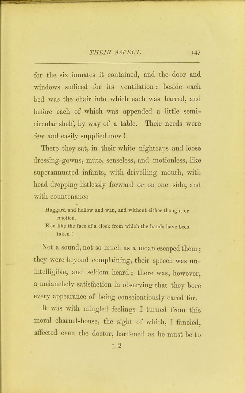 THEIR ASPECT. H7 for tlie six inmates it contained, and the door and windows sufficed for its ventilation: beside each bed was the chair into which each was barred, and before each of which was ajDpended a little semi- circular shelf, by way of a table. Their needs were few and easily supplied now ! There they sat, in their white nightcaps and loose dressing-gowns, mute, senseless, and motionless, like superannuated infants, with drivelling mouth, with head dropping listlessly forward or on one side, and with countenance Haggard and hollow and vran, and without either thought or emotion, E'en like the face of a clock from which the hands have been taken ! Not a sound, not so much as a moan escaped them; they were beyond complaining, their speech was un- intelligible, and seldom heard; there was, however, a melancholy satisfaction in observing that they bore every appearance of being conscientiously cared for. It was with mingled feelings I turned from this moral charnel-house, the sight of which, I fancied, affected even the doctor, hardened as he must be to l2