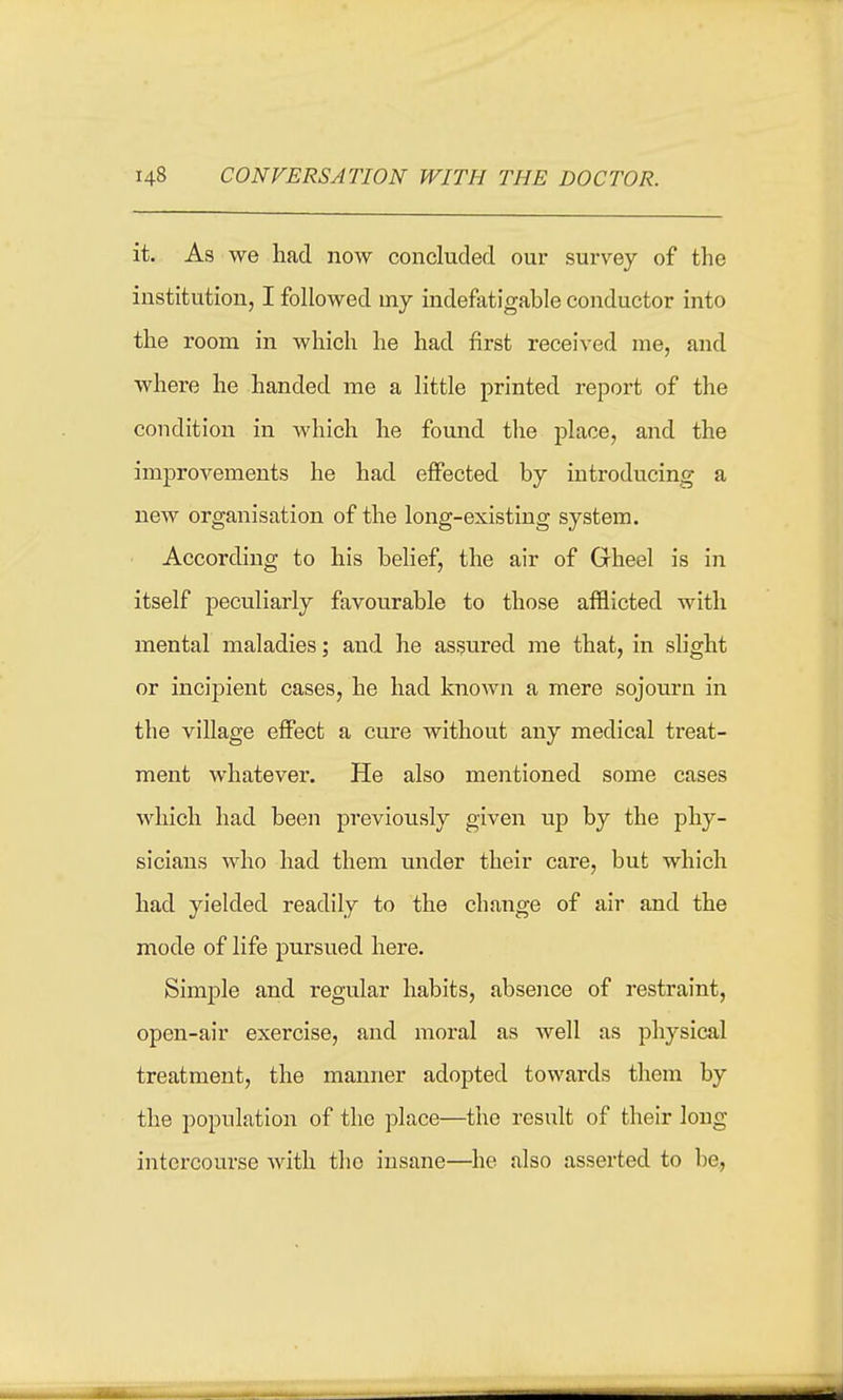 it. As we had now concluded our survey of the institution, I followed my indefatigable conductor into the room in which he had first received me, and where he handed me a little printed repox-t of the condition in which he found the place, and the improvements he had effected by introducing a new organisation of the long-existing system. According to his belief, the air of Gheel is in itself peculiarly favourable to those afflicted with mental maladies; and he assured me that, in slight or incipient cases, he had known a mere sojourn in the village effect a cure without any medical treat- ment whatever. He also mentioned some cases which had been previously given up by the phy- sicians who had them under their care, but which had yielded readily to the change of air and the mode of life jDursued here. Simple and regular habits, absence of restraint, open-air exercise, and moral as well as physical treatment, the manner adopted towards them by the population of the place—the result of their long intercourse with the insane—he also asserted to be,