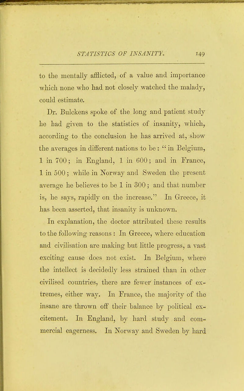 to the mentally aflBicted, of a value and importance Avliicli none who had not closely watched the malady, could estimate. Dr. Bulckens spoke of the long and patient study he had given to the statistics of insanity, which, according to the conclusion he has arrived at, show the averages in dilferent nations to be: in Belgium, 1 in 700; in England, 1 in 600; aiid in France, 1 in 500; while in Norway and Sweden the present average he believes to be 1 in 300; and that number is, he says, rapidly on the increase. In Greece, it has been asserted, that insanity is unlmown. In explanation, the doctor attributed these results to the following reasons : In Greece, where education and civilisation are making but little progress, a vast exciting cause does not exist. In Belgiu.m, where the intellect is decidedly less strained than in other civihsed coimtries, there are fewer instances of ex- tremes, either way. In France, the majority of the insane are thrown off their balance by political ex- citement. In England, by hard study and com- mercial eagerness. In Norway and Sweden by hard