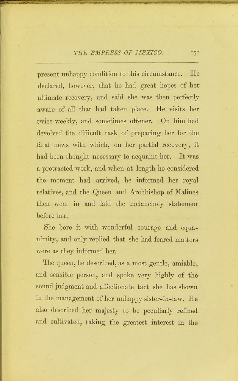 THE EMPRESS OF MEXICO. present nnliappy condition to this circumstance. He declared, however, that he had great hopes of her ultimate recovery, and said she was then perfectly aware of all that had taken place. He visits her twice weekly, and sometimes oftener. On him had devolved the difficult task of preparing her for the fatal news with which, on her partial recovery, it had been thought necessary to acquaint her. It was a protracted work, and when at length he considered the moment had arrived, he informed her royal relatives, and the Queen and Archbishop of Malines then went in and laid the melancholy statement before her. She bore it with wonderful courage and equa- nimity, and only replied that she had feared matters were as they informed her. The queen, he described, as a most gentle, amiable, and sensible person, and spoke very highly of the sound judgment and affectionate tact she has shown in the management of her mihappy sister-in-law. He also described her majesty to be peculiarly refined and cultivated, taking the greatest interest in the