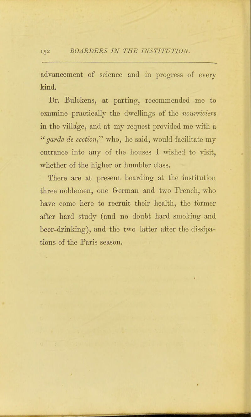advancement of science and in progress of every kind. Dr. Bulckens, at parting, recommended me to examine practically the dwellings of the nourriciers in the village, and at my reqiiest provided me with a garde de section,^'' who, he said, would facilitate my entrance into any of the houses I wished to visit, whether of the higher or humbler class. There are at present boarding at the institution three noblemen, one German and two French, who have come here to recruit their liealth, the former after hard study (and no doubt hard smoking and beer-drinking), and the two latter after the dissipa- tions of the Paris season.