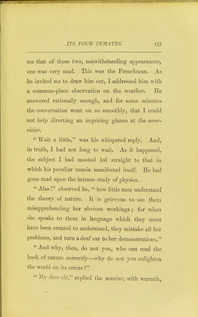 me that of these two, notwithstanding aj)pearances, one was very mad. This was the Frenchman, As he invited me to draw him out, I addressed him with a common-jDlace observation on the weather. He answered rationally enough, and for some minutes the conversation went on so smoothly, that I could not help directing an inquiring glance at the nour- ricier.  Wait a little, was his whispered reply. And, in truth, I had not long to wait. As it happened, the subject I had mooted led straight to that in which his peculiar mania manifested itself. He had gone mad upon the intense study of physics.  Alas! observed he,  how little men understand the theory of nature. It is grievous to see them misapprehending her obvious workings ; for when she speaks to them in language which they must have been created to miderstand, they mistake all her problems, and turn a deaf ear to her demonstrations.  And why, then, do not you, who can read the book of nature correctly—why do not you enlighten the world on its errors?  My clear sir, replied the maniac, with warmth,