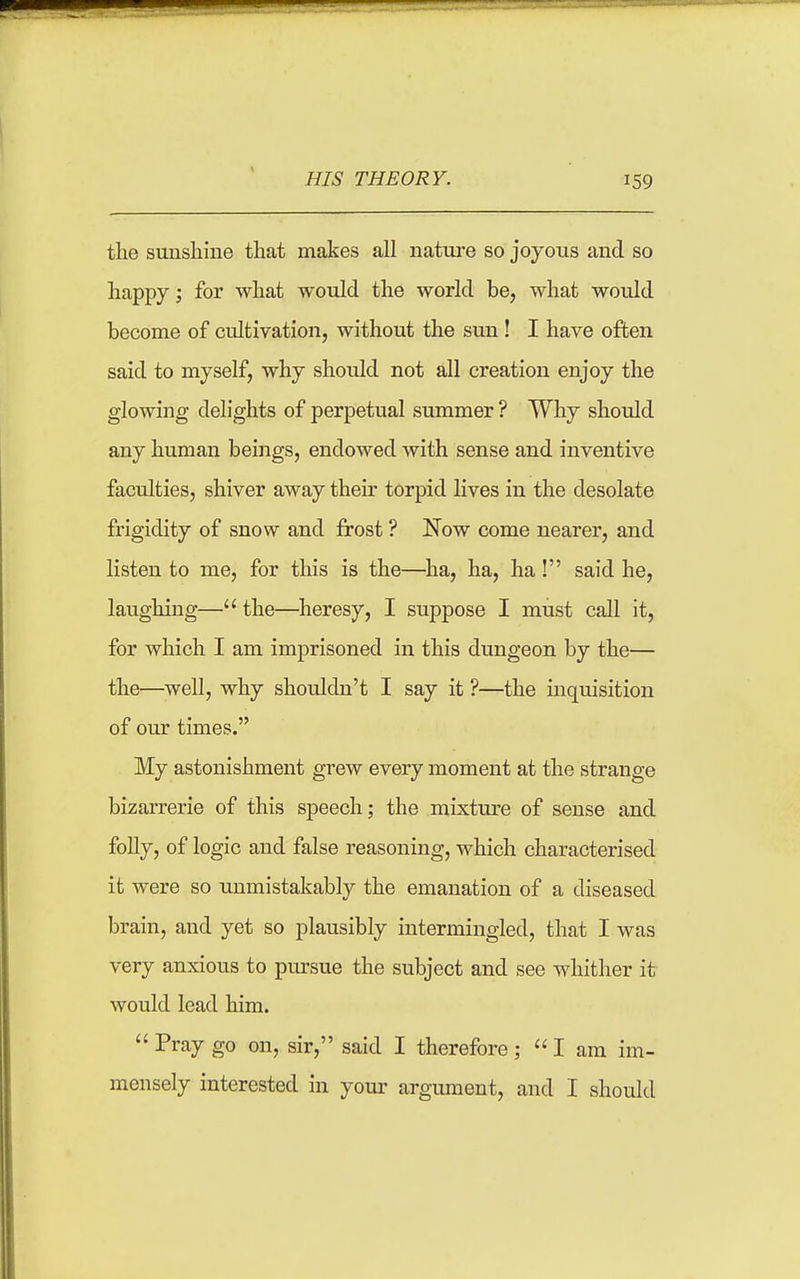 tlie suusliine that makes all nature so joyous and so happy; for what would the world be, what would become of cultivation, without the sun! I have often said to myself, why should not all creation enjoy the glowing delights of perpetual summer ? Why should any human beings, endowed with sense and inventive faculties, shiver away their torpid lives in the desolate frigidity of snow and frost ? Now come nearer, and listen to me, for this is the—^ha, ha, ha! said he, laughing— the—^heresy, I suppose I must call it, for which I am imprisoned in this dungeon by the— the—well, why shouldn't I say it ?—the inquisition of our times. My astonishment grew every moment at the strange bizarrerie of this speech; the mixture of sense and foUy, of logic and false reasoning, which characterised it were so unmistakably the emanation of a diseased brain, and yet so plausibly intermingled, that I was very anxious to pursue the subject and see whither it would lead him.  Pray go on, sir, said I therefore;  I am im- mensely interested in your argument, and I should