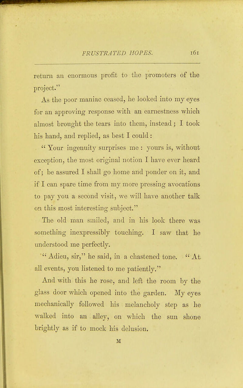 return an enormous profit to the promoters of the project. As the poor maniac ceased, he looked into my eyes for an approving response with an earnestness which almost brought the tears into them, instead; I took his hand, and replied, as best I could:  Your ingenuity surprises me : yours is, without exception, the most original notion I have ever heard of; be assured I shall go home and ponder on it, and if I can spare time from my more pressing avocations to pay you a second visit, we will have another talk on this most interesting subject. The old man smiled, and in his look there was something inexpressibly touching. I saw that he understood me perfectly. Adieu, sir, he said, in a chastened tone.  At all events, you listened to me patiently. And with this he rose, and left the room by the glass door which opened into the garden. My eyes mechanically followed his melancholy step as he walked into an alley, on which the sun shone brightly as if to mock his delusion. M