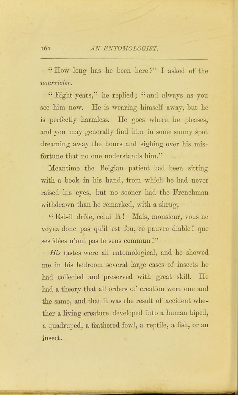 AN ENTOMOLOGIST. How long has lie been here? I asked of the nourricier.  Eight years, he replied; and always as you see him now. He is wearing himself away, but he is perfectly harmless. He goes where he pleases, and you may generally find him in some sunny spot dreaming away the hours and sighing over his mis- fortune that no one understands him. Meantime the Belgian patient had been sitting with a book in his hand, from which he had never raised his eyes, but no sooner had the Frenchman withcbaAvn than he remarked, with a shrug,  Est-il drole, celui la ! Mais, monsieur, vous ue voyez done pas qu'il est fou, ce pauvre diable! que ses idees n'ont pas le sens commun! His tastes were all entomological, and he showed me in his bedroom several large cases of insects he had collected and preserved with great skill. He had a theory that all orders of creation were one and the same, and that it was the result of accident whe- ther a living creatm-e developed into a hmnan biped, a quadruped, a feathered fowl, a reptile, a fish, or an insect.