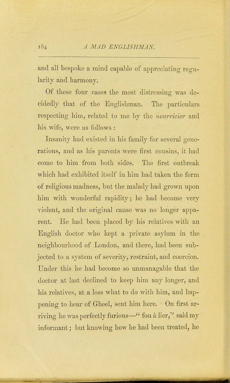 and all bespoke a mind capable of appreciating regu- larity and harmony. Of these four cases the most distressing was de- cidedly that of the Englishman. The particulars respecting him, related to me by the nourricier and his wife, were as follows : Insanity had existed in his family for several gene- rations, and as his parents were first cousins, it had come to him from both sides. The first outbreak which had exhibited itself in him had taken the form of religious madness, but the malady had grown upon him with wonderful rapidity; he had become very violent, and the original cause was no longer appa- rent. He had been placed by his relatives with an English doctor who kept a private asylum in the neighbourhood of London, and there, had been sub- jected to a system of severity, restraint, and coercion. Under this he had become so unmanagable that the doctor at last declined to keep him any longer, and his relatives, at a loss what to do with him, and hap- pening to hear of Gheel, sent him here. On first ar- riving he was perfectly furious— fou a lier,'' said my informant; but knowing how he had been treated, he