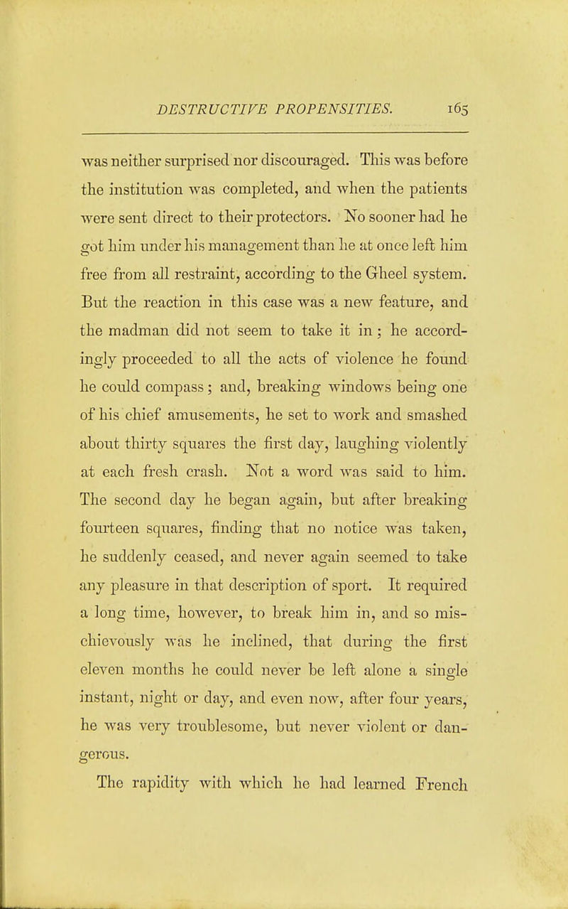 was neither surprised nor discouraged. This was before the institution was completed, and when the patients were sent direct to their protectors. No sooner had he eot him under his management than he at once left him free from all restraint, according to the Gheel system. But the reaction in this case was a new feature, and the madman did not seem to take it in; he accord- ingly proceeded to all the acts of violence he found he could compass; and, breaking windows being one of his chief amusements, he set to work and smashed about thirty squares the first day, laughing violently at each fresh crash. Not a word was said to him. The second day he began again, but after breaking fourteen squares, finding that no notice was taken, he suddenly ceased, and never again seemed to take any pleasure in that description of sport. It required a long time, however, to brealc him in, and so mis- chievously was he inclined, that during the first eleven months he could never be left alone a single instant, night or day, and even now, after four years, he was very troublesome, but never A'iolent or dan- gerous. The rapidity with which he had learned French