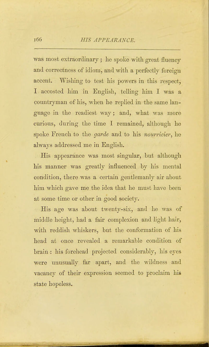 HIS APPEARANCE. was most extraordinary; he spoke with great fluency and correctness of idiom, and with a perfectly foreign accent. Wishing to test his powers in this respect, I accosted him in Enghsh, telling him I was a countryman of his, when he replied in the same lan- guage in the readiest way; and, what was more curious, during the time I remained, although he spoke French to the garde and to his nourricier, he always addressed me in English. His appearance was most singular, but although his manner was greatly influenced by his mental condition, there was a certain gentlemanly air about him which gave me the idea that he must have been at some time or other in good society. His age was about twenty-six, and he was of middle height, had a fair complexion and light hair, with reddish whiskers, but the conformation of his head at once revealed a remarkable condition of brain : his forehead projected considerably, his eyes were unusually far apart, and the wildness and vacancy of their expression seemed to proclaim his state hopeless.