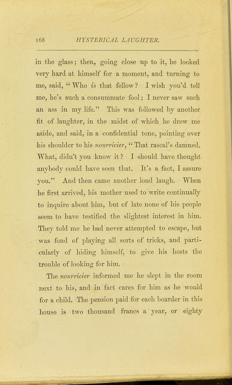HYSTERICAL LAUGHTER. in the glass; then, going close up to it, he looked very hard at himself for a moment, and turning to me, said,  Who is that fellow ? I wish you'd tell me, he's such a consummate fool; I never saw such an ass in my life. This was followed by another fit of laughter, in the midst of which he drew me aside, and said, in a confidential tone, pointing over his shoulder to his nourricier,  That rascal's damned. What, didn't you know it ? I should have thought anybody could have seen that. It's a fact, I assure you. And then came another loud laugh. When he first arrived, his mother iised to write continually to inquire about him, but of late none of his people seem to have testified the slightest interest in liim. They told me he had never attempted to escape, but was fond of playing all sorts of tricks, and parti- cularly of hiding himself, to give his hosts the trouble of looking for him. The nourricier informed me he slept in the room next to his, and in fact cares for him as he would for a child. The pension paid for each boarder in this house is two thousand francs a year, or eighty