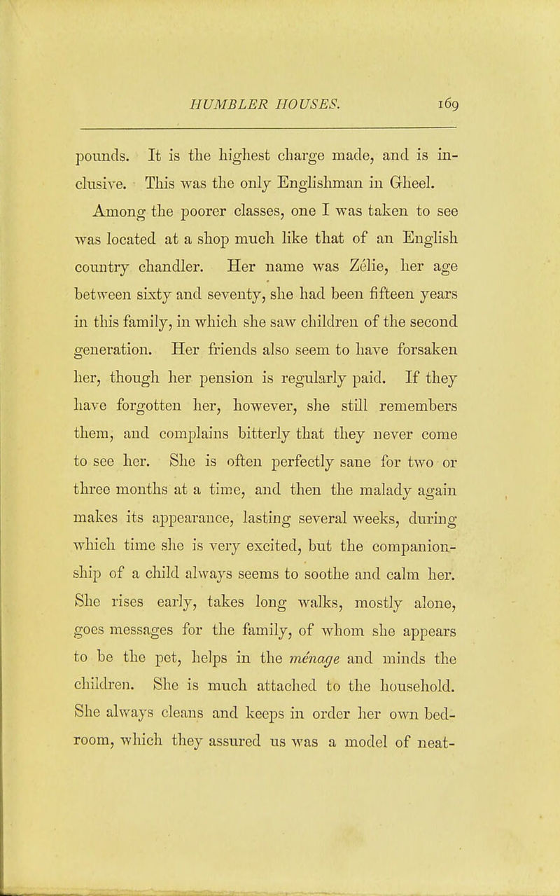 HUMBLER HOUSES. i6g pounds. It is the highest charge made, and is in- ekisive. This was the onlj Enghshman in GheeL Among the poorer classes, one I was taken to see was located at a shop much like that of an English country chandler. Her name was Zelie, her age between sixty and seventy, she had been fifteen years in this family, in which she saw children of the second generation. Her friends also seem to have forsaken her, though her pension is regularly paid. If they have forgotten her, however, she still remembers them, and complains bitterly that they never come to see her. She is often perfectly sane for two or three months at a time, and then the malady again makes its a23pearauce, lasting several weeks, during which time she is very excited, but the companion- ship of a child always seems to soothe and calm her. She rises early, takes long walks, mostly alone, goes messages for the family, of whom she appears to be the pet, helps in the menage and minds the children. She is much attached to the household. She always cleans and keeps in order her own bed- room, which they assured us was a model of neat-