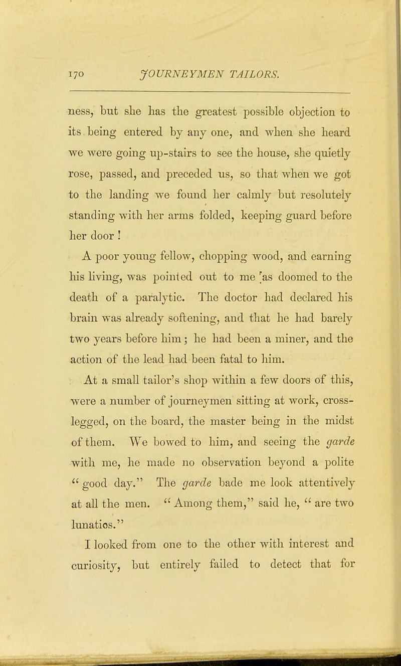 ness, but slie has the gi-eatest possible objection to its. being entered by any one, and when she heard we were going up-stairs to see the house, she quietly rose, passed, and preceded us, so that M^hen we got to the landing we found her calmly but resolutely standing with her arms folded, keeping guard before her door ! A poor young fellow, chopping wood, and earning his living, was pointed out to me 'as doomed to the death of a paralytic. The doctor had declared his brain was already softening, and that he had barely two years before him; he had been a miner, and the action of the lead had been fatal to him. At a small tailor's shop within a few doors of this, were a number of journeymen sitting at work, cross- legged, on the board, the master being in the midst of them. We bowed to him, and seeing the garde with me, he made no observation beyond a polite good day. The garde bade me look attentively at all the men. Among them, said he, are two lunatics. I looked from one to the other with interest and curiosity, but entirely failed to detect that for