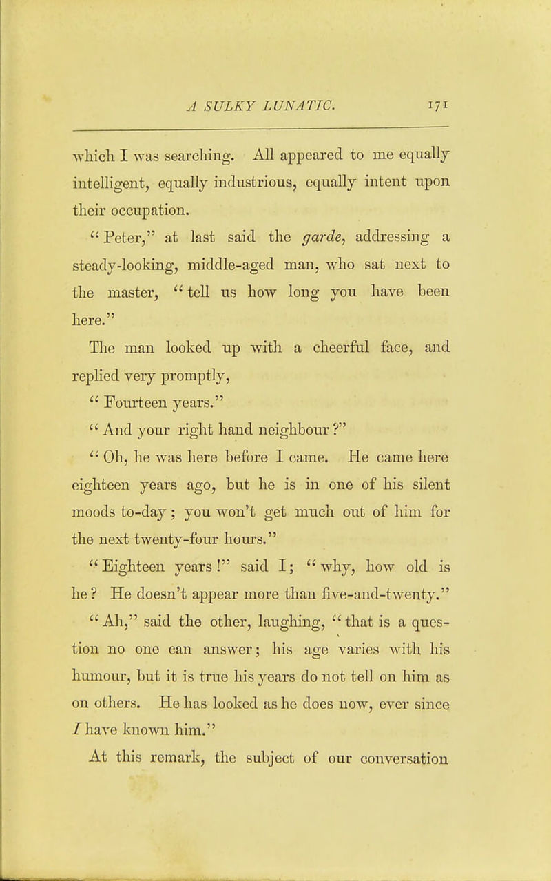 Avliich I was searching. All appeared to me equally intelligent, equally industriouSj equally intent upon their occupation. Peter, at last said the garde, addressing a steady-looking, middle-aged man, who sat next to the master, tell us how long you have been here. The man looked up with a cheerful face, and repUed very promptly, Fourteen years. And your right hand neighbour? Oh, he was here before I came. He came here eighteen years ago, but he is in one of his silent moods to-day; you won't get much out of him for the next twenty-four hours. Eighteen years! said I; why, how old is he? He doesn't appear more than five-and-twenty. Ah, said the other, laughing, that is a ques- tion no one can answer; his age varies with his humour, but it is true his years do not tell on him as on others. He has looked as he does now, ever since /have known him. At this remark, the subject of our conversation