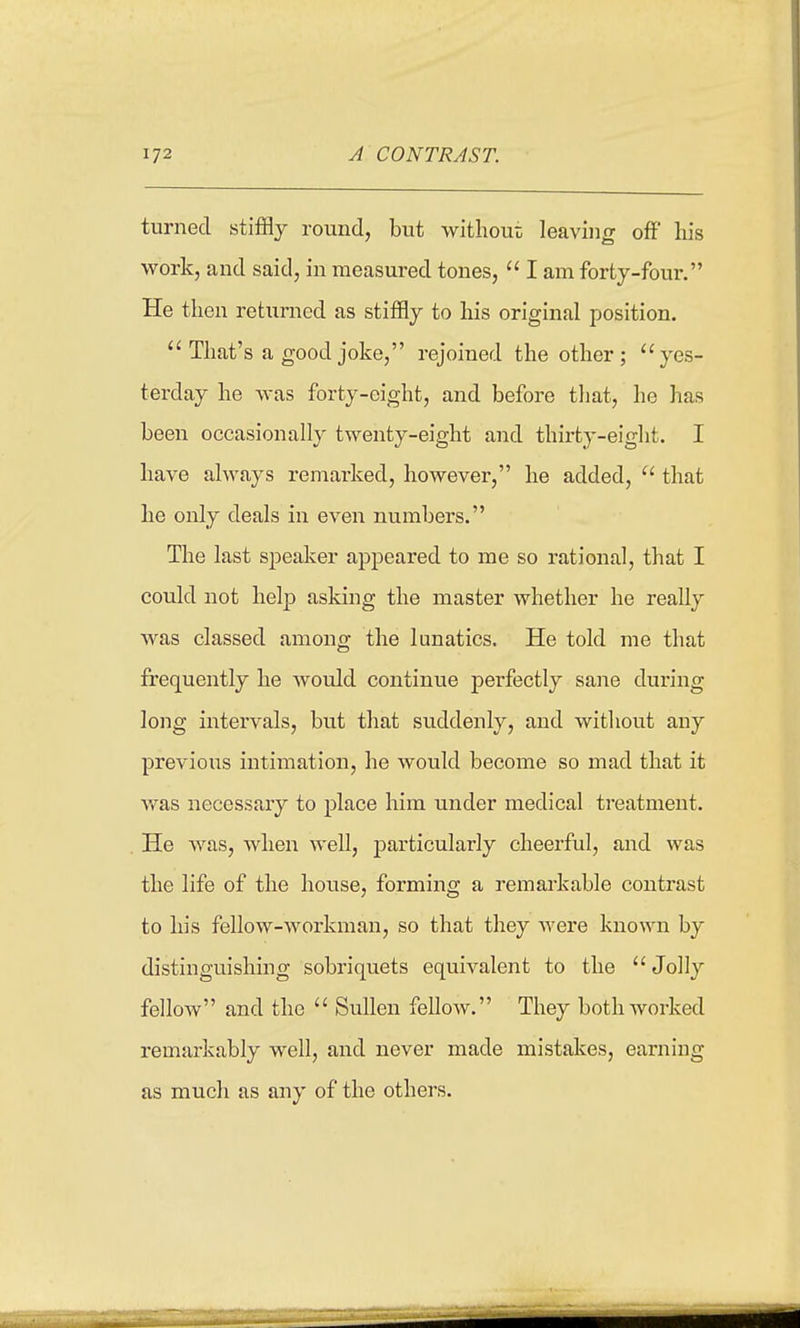 turned stiffly round, but withoui; leaving off his work, and said, in measured tones, I am forty-four, He then returned as stiffly to his original position. That's a good joke, rejoined the other; yes- terday he was forty-eight, and before that, he has been occasionally twenty-eight and thirty-eight. I have always remarked, however, he added, that he only deals in even numbers. The last speaker appeared to me so rational, that I could not help asking the master whether he really was classed among the lunatics. He told me that frequently he would continue perfectly sane during long intervals, but that suddenly, and without any previous intimation, he would become so mad that it was necessary to place him under medical treatment. He was, when well, particularly cheerful, and was the life of the house, forming a remarkable contrast to his fellow-workman, so that they were known by distinguishing sobriquets equivalent to the Jolly fellow and the Sullen felloAV. They both worked remarkably well, and never made mistakes, earning as much as any of the others.
