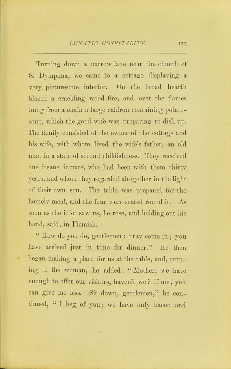 Turnins; down a narrow lane near the church of S. Dymphna, we came to a cottage displaying a very, picturesque interior. On the broad heartli blazed a crackling wood-fire, and over the flames hung from a chain a large caldron containing potato- soup, which the good wife was preparing to dish up. The family consisted of the owner of the cottage and his wife, with whom lived the wife's father, an old man in a state of second childishness. They received one insane inmate, who had been with them thirty years, and whom they regarded altogether in the light of their own son. The table was prepared for the homely meal, and the four were seated round it. As soon as the idiot saw us, he rose, and holding out his hand, said, in Flemish,  How do you do, gentlemen ; pray come in ; you have arrived just in time for dinner. He then began making a place for us at the table, and, turn- ing to the woman, he added:  Mother, we have enough to offer our visitors, haven't we ? if not, you can give me less. Sit down, gentlemen, he con- tinued,  I beg of you; we have only bacon and