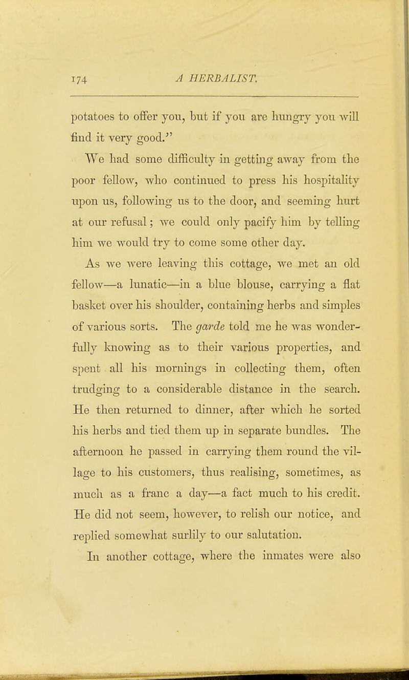 A HERBALIST. potatoes to offer you, but if you ai'e hungry you will find it very good. We liad some difficulty in getting away from the poor fellow, who continued to press his hospitality upon us, following us to the door, and seeming hurt at our refusal; we could only pacify him by telling him we would try to come some other day. As we were leaving this cottage, we met an old fellow—a Imiatic—in a blue blouse, carrying a flat basket over his shoulder, containing herbs and simples of various sorts. The garde told me he was wonder- fully laiowing as to their va,rious properties, and spent all his mornings in collecting them, often trudo-ino; to a considerable distance in the search. He then returned to dinner, after which he sorted his herbs and tied them up in separate bundles. The afternoon he passed in carrying them round the vil- lage to his customers, thus realising, sometimes, as much as a franc a day—a fact much to his credit. He did not seem, however, to relish our notice, and replied somewhat surlily to our salutation. In another cottage, where the inmates were also