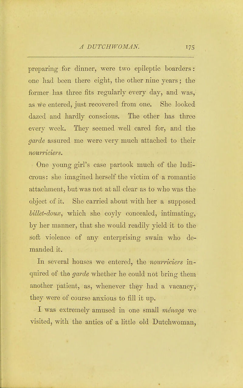 preparing for dinner, were t\A'o epileptic boarders: one liad been there eight, the other nine years; the former has three fits regularly every day, and was, as we entered, just recovered from one. She looked dazed and hardly conscious. The other has three every week. They seemed well cared for, and the garde assured me were very much attached to their nourriciers. One young girl's case partook much of the ludi- crous : she imagined herself the victim of a romantic attachment, but was not at all clear as to who was the object of it. She carried about with her a supposed hillet-doiLv, which she coyly concealed, intimating, by her manner, that she would readily yield it to the soft violence of any enterprising swain who de- manded it. In several houses we entered, the nourriciers in- quired of the garde whether he could not bring them another patient, as, whenever they had a vacancy, they were of course anxious to fill it up. I was extremely amused in one small mSnage we visited, with the antics of a little old Dutchwoman,