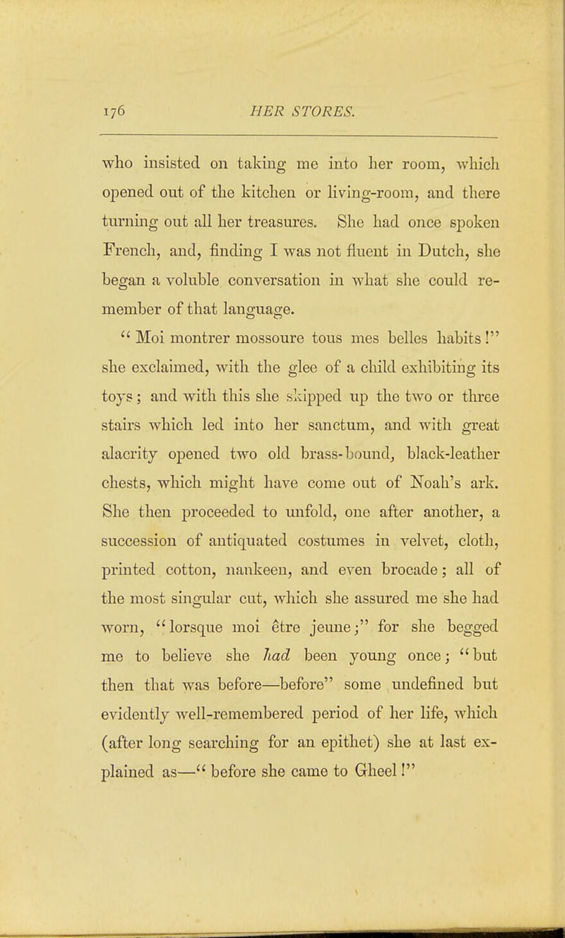 who insisted on taking me into her room, which opened out of the kitchen or hving-roora, and there turning out all her treasures. She had once spoken French, and, finding I was not fluent in Dutch, she began a voluble conversation in what she could re- member of that language. Moi montrer mossoure tous mes belles habits! she exclaimed, with the glee of a child exhibiting its toys; and with this she skipped up the two or three stairs which led into her sanctum, and with great alacrity opened two old brass-bounds black-leather chests, which might have come out of Noah's ark. She then proceeded to unfold, one after another, a succession of antiquated costumes in velvet, cloth, printed cotton, nankeen, and even brocade; all of the most singular cut, which she assured me she had worn, lorsque moi etre jeune; for she begged me to believe she had been young oncej but then that was before—before some undefined but evidently Avell-remembered period of her life, which (after long searching for an epithet) she at last ex- plained as— before she came to Gheel!