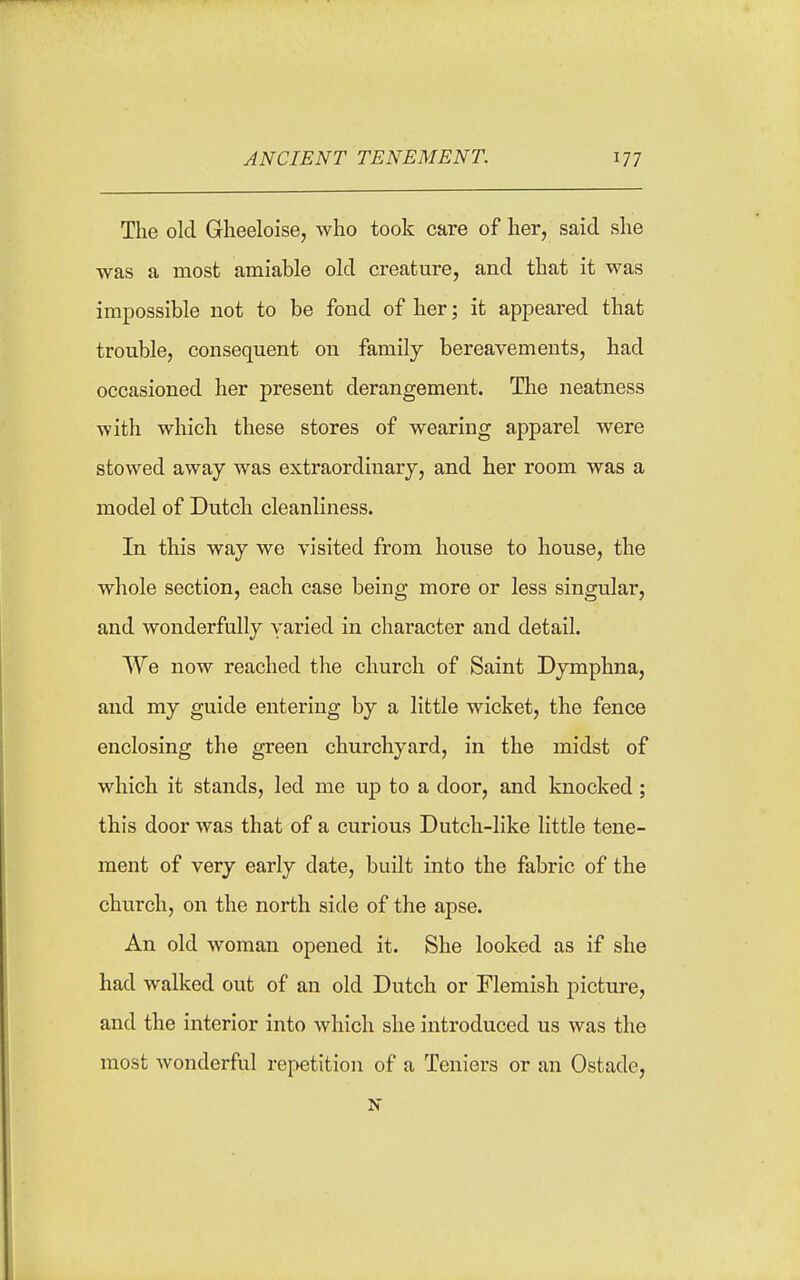 The old Gheeloise, who took care of her, said she was a most amiable old creature, and that it was impossible not to be fond of her; it appeared that trouble, consequent on family bereavements, had occasioned her present derangement. The neatness with which these stores of wearing apparel were stowed away was extraordinary, and her room was a model of Dutch cleanliness. In this way we visited from house to house, the whole section, each case being more or less singular, and wonderfully yaried in character and detail. We now reached the church of Saint Dymphna, and my guide entering by a little wicket, the fence enclosing the green churchyard, in the midst of which it stands, led me up to a door, and knocked; this door was that of a curious Dutch-like little tene- ment of very early date, built into the fabric of the church, on the north side of the apse. An old woman opened it. She looked as if she had walked out of an old Dutch or Flemish picture, and the interior into which she introduced us was the most Avonderful repetition of a Teniers or an Ostade,