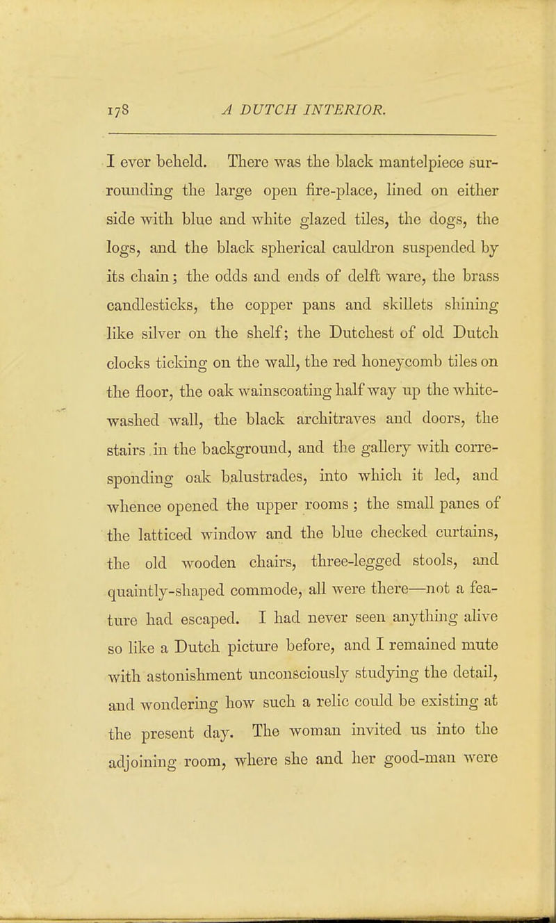 I ever beheld. There was the black mantelpiece sur- rounding the large open fire-place, lined on either side with blue and white glazed tiles, the dogs, the logs, and the black spherical caiildron suspended by its chain; the odds and ends of delft ware, the brass candlesticks, the copper pans and skillets shining like silver on the shelf; the Dutchest of old Dutch clocks ticking on the wall, the red honeycomb tiles on the floor, the oak wainscoating half way up the white- washed wall, the black architraves and doors, the stairs in the background, and the gallery with corre- sponding oak balustrades, into which it led, and whence opened the upper rooms ; the small panes of the latticed window and the blue checked curtains, the old wooden chairs, three-legged stools, and quaintly-shaped commode, all were there—not a fea- ture had escaped. I had never seen anything alive so like a Dutch pictm^e before, and I remained mute with astonishment unconsciously studying the detail, and wondering how such a relic could be existing at the present day. The woman invited us into the adjoining room, where she and her good-man were
