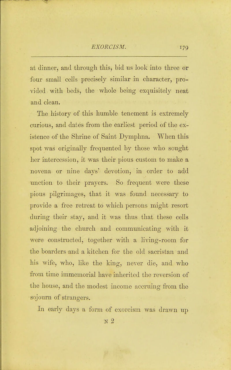 at dinner, and through this, bid us look into three or four small cells precisely similar in character, pro- vided with beds, the whole being exquisitely neat and clean. The history of this humble tenement is extremely curious, and dates from the earliest period of the ex- istence of the Shrine of Saint Dymphna. When this spot was originally frequented by those who sought her intercession, it was their pious custom to make a novena or nine days' devotion, in order to add unction to their prayers. So frequent were these pious pilgrimages, that it was found necessary to provide a free retreat to which persons might resort during their stay, and it was thus that these cells adjoining the church and communicating with it were constructed, together with a living-room for the boarders and a kitchen for the old sacristan and his wife, who, like the king, never die, and who from time immemorial have inherited the reversion of the house, and the modest income accruing from the sojourn of strangers. In early days a form of exorcism was drawn up N 2
