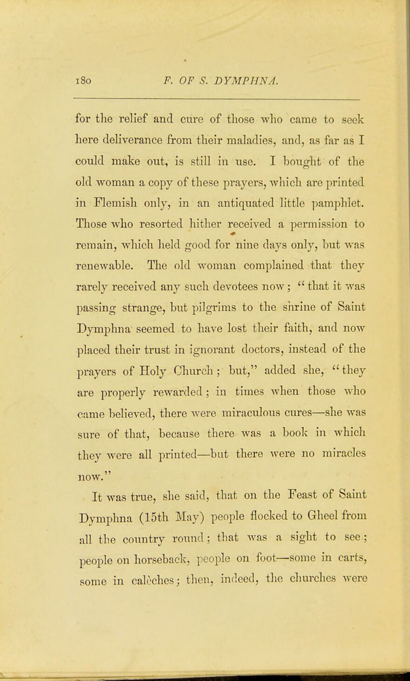 i8o F. OF S. DYMPHNA. for the relief and cure of those wlio came to seek here deHverance from their maladies, and, as far as I could make out, is still in use. I bought of the old woman a copy of these prayers, Avhich are printed in Flemish only, in an antiquated little pamphlet. Those who resorted hither received a permission to remain, which held good for nine days only, but was renewable. The old woman complained that they rarely received any such devotees now;  that it was passing strange, but pilgrims to the shrine of Saint Dymphna seemed to have lost their faith, and now placed their trust in ignorant doctors, instead of the prayers of Holy Church ; but, added she,  they are properly rewarded; in times when those who came behoved, there Avere miraculous cures—she was sure of that, because there was a book in Avhich they were all printed—but there were no miracles now. It was true, she said, that on the Feast of Saint Dymphna (15th May) people flocked to Gheel from all the country round; that was a sight to see; people on horseback, people on foot—some in carts, some in caleches; then, indeed, the churches were
