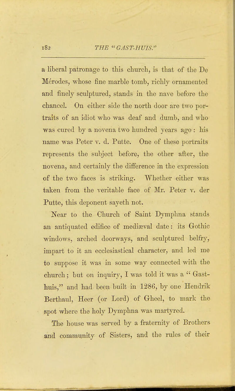 a liberal patronage to this church, is that of the De Merodes, whose fine marble tomb, richly ornamented and finely sculptured, stands in the nave before the chancel. On either side the north door are two por- traits of an idiot who was deaf and dumb, and who was cured by a novena two hundred years ago : his name was Peter v. d. Putte. One of these portraits represents the subject before, the other after, the novena, and certainly the difierence in the expression of the two faces is striking. Whether either was taken from the veritable face of Mr. Peter v. der Putte, this deponent sayeth not. Near to the Church of Saint Dymplma stands an antiquated edifice of mediaeval date: its Gothic windows, arched doorways, and sculptured belfry, impart to it an ecclesiastical character, and led me to suppose it was in some way connected Avith the church; but on inquiry, I was told it was a  Grast- huis, and had been built in 1286, by one Hendrik Berthaul, Heer (or Lord) of Gheel, to mark the spot where the holy Dymphna was martyred. The house was served by a fraternity of Brothers and community of Sisters, and the rules of their