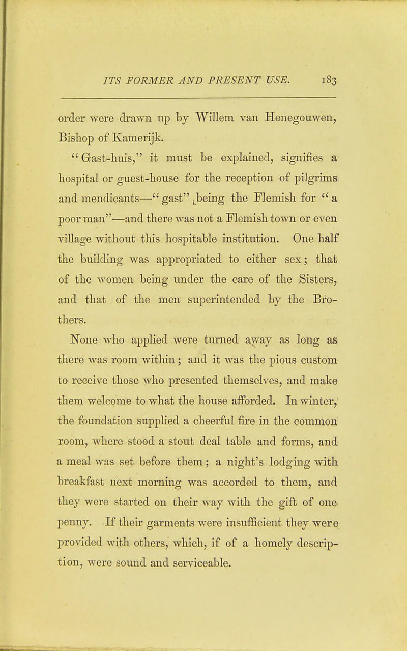 ITS FORMER AND PRESENT USE. order were drawn up by Willem. van Henegouwen, Bishop of Kamerijk. Gast-lmis, it must be explained, signifies a hospital or guest-house for the reception of pilgrims, and mendicants— gast i.being the Flemish for a poor man—and there was not a Flemish town or even village without this hospitable institution. One half the building was appropriated to either sex; that of the women being tmder the care of the Sisters, and that of the men superintended by the Bro- thers. None who applied were turned awaj as long as there was room within; and it was the pious custom to receive those who presented themselves, and make them welcome to what the house afforded. In winter, the foundation supplied a cheerful fire in the common room, where stood a stout deal table and forms, and a meal was set before them: a nio^ht's lodo-ins; with breakfast next morning was accorded to them, and they were started on their way with the gift of one penny. If their garments were insufficient they were provided with others, which, if of a homely descrip- tion, were sound and serviceable.