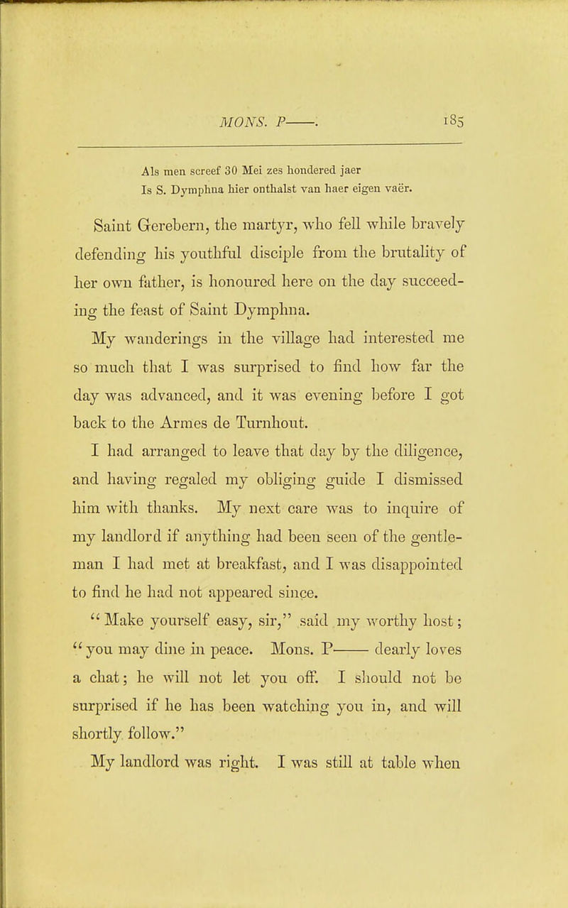 A Is men screef 30 Mei zes lionclered jaer Is S. Dymphaa hier onthalst van haer eigen vaer. Saint Gerebern, the martyr, who fell while bravelj defending his youthful disciple from the brutality of her own father, is honoured here on the day succeed- ing the feast of Saint Dyraphna. My wanderings in the village had interested me so much that I was surprised to find how far the day was advanced, and it was evening before I got back to the Armes de Turnhout. I had arranged to leave that day by the diligence, and having regaled my obliging guide I dismissed him with thanks. My next care was to inquire of my landlord if anything had been seen of the gentle- man I had met at breakfast, and I was disappointed to find he had not ajDpeared since. Make yourself easy, sir, said my worthy host; you may dine in peace. Mons. P dearly loves a chat; he will not let you oflP. I sliould not be surprised if he has been watching you in, and will shortly follow. My landlord was right. I was still at table when