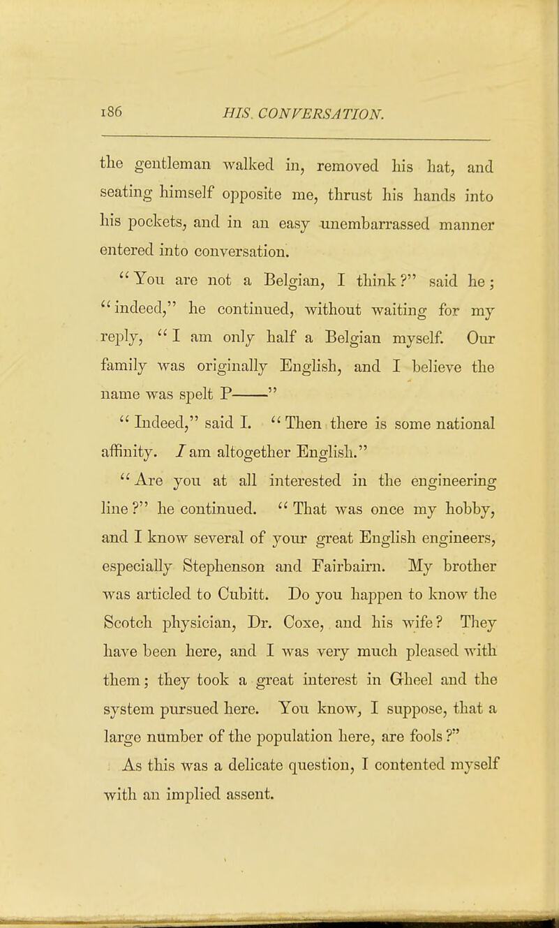 the gentleman Avalked in, removed his hat, and seating himself opposite me, thrust his hands into his pockets, and in an easy unembarrassed manner entered into conversation.  You are not a Belgian, I think ? said he; indeed, he continued, without waiting for my reply, I am only half a Belgian myself. Our family was originally English, and I believe the name was sj)elt P   Indeed, said I. Then there is some national affinity, /am altogether English.  Are you at all interested in the engineering line ? he continued.  That was once my hobby, and I know several of your great English engineers, especially Stephenson and Fairbairn. My brother was articled to Cubitt. Do you happen to know the Scotch physician. Dr. Coxe, and his wife? They have been here, and I was very much pleased with them; they took a great interest in Gheel and the system pursued here. You know, I suppose, that a large number of the population here, are fools ? As this was a delicate question, I contented myself with an implied assent.
