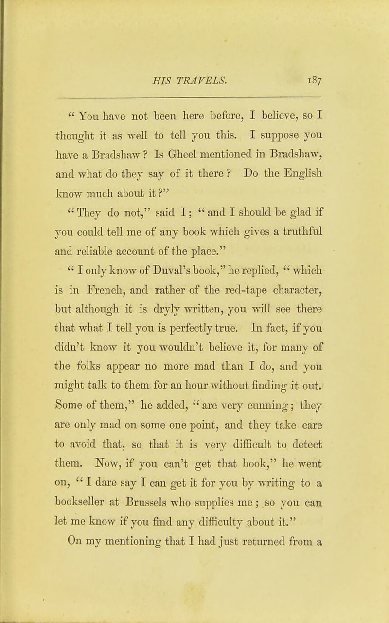  You have not been here before, I believe, so I thought it as Avell to tell you this. I suppose you have a Bradshaw ? Is Gheel mentioned in Bradshaw, and what do they say of it there ? Do the English know much about it ? Tlaey do not, said I; and I should be glad if you could tell me of any book which gives a truthful and reliable account of the place.  I only know of Duval's book, he replied,  which is in French, and rather of the red-tape character, but although it is dryly written, you will see there that what I tell you is perfectly true. In fact, if you didn't know it you wouldn't believe it, for many of the folks appear no more mad than I do, and you might talk to them for an hour without finding it out. Some of them, he added, are very cunning; they are only mad on some one point, and they take care to avoid that, so that it is very difficult to detect them. Now, if you can't get that book, he went on,  I dare say I can get it for you by writing to a bookseller at Brussels who supplies me; so you can let me know if you find any difficulty about it. On my mentioning that I had just returned from a