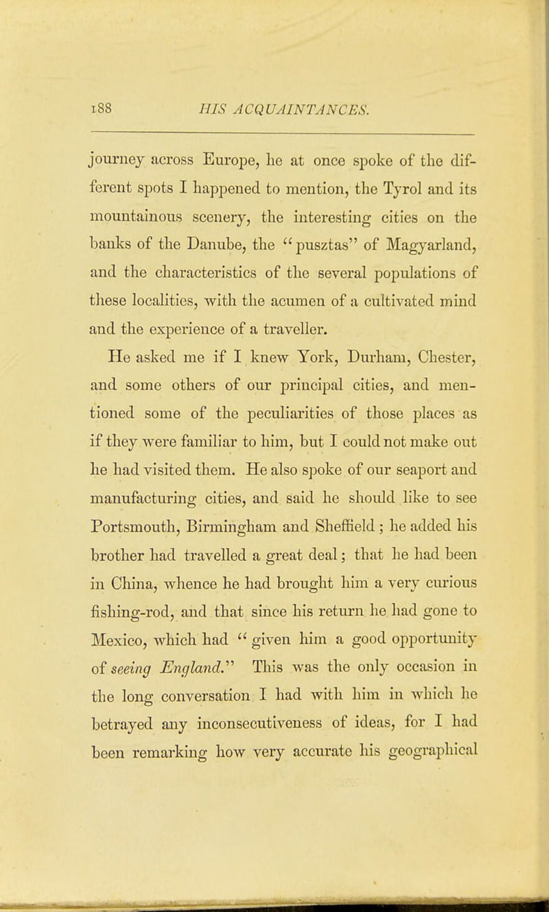 HIS ACQUAINTANCES. journey across Europe, lie at once spoke of the dif- ferent spots I happened to mention, the Tyrol and its mountainous scenery, the interesting cities on the banks of the Danube, the pusztas of Magyarland, and the characteristics of the several populations of these localities, with the acumen of a cultivated mind and the experience of a traveller. He asked me if I knew York, Durham, Chester, and some others of our principal cities, and men- tioned some of the peculiarities of those places as if they were familiar to him, but I could not make out he had visited them. He also spoke of our seaport and manufacturing cities, and said he shoidd like to see Portsmouth, Birmingham and Sheffield ; he added his brother had travelled a great deal; that he had been in China, whence he had brought him a very curious fishing-rod, and that since his return he had gone to Mexico, which had  given him a good opportvmity oi seeing England.' This was the only occasion in the lonff conversation I had with him in which he betrayed any inconsecutiveness of ideas, for I had been remarking how very accurate his geographical
