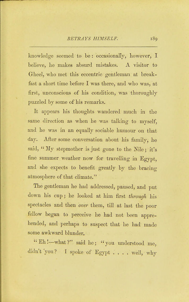 BETRAYS HIMSELF. knowledge seemed to be: occasionallj, however, I believe, lie makes absurd mistakes. A visitor to Glieel, who met this eccentric gentleman at break- fast a short time before I was there, and who was, at first, unconscious of his condition, was thoroughly puzzled by some of his remarks. It appears his thovights wandered much in the same direction as when he was talking to myself, and he was in an equally sociable humour on that day. After some conversation about his family, he said,  My stepmother is just gone to the Nile; it's fine summer weather now for travelling in Egypt, and she expects to benefit greatly by the bracing atmosphere of that climate. The gentleman he had addressed, paused, and put down his cup; he looked at him first through his spectacles and then over them, till at last the poor fellow began to perceive he had not been appre- hended, and perhaps to suspect that he had made some awkward blunder, Eh!—what? said he; you understood me, didn't'you? I spoke of Egypt .... well, why