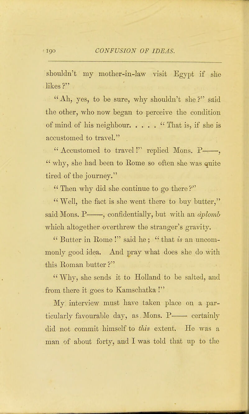 CONFUSION OF IDEAS. shouldn't my motlier-in-law visit Egypt if slie likes ?  Ah, yes, to be sure, why shouldn't she ? said the other, who now began to perceive the condition of mind of his neighbour  That is, if she is accustomed to travel.  Accustomed to travel!'' replied Mons. P ,  why, she had been to Rome so often she was quite tired of the journey.  Then why did she continue to go there Well, the fact is she went there to buy butter, said Mons. P , confidentially, but with an aplomb which altogether overthrew the stranger's gravity.  Butter in Rome ! said he;  that is an uncom- monly good idea. And pray what does she do with this Roman butter ?  Why, she sends it to Holland to be salted, and from there it goes to Kamschatka ! My interview must have taken place on a par- ticulai'ly favourable day, as Mons. P certainly did not commit himself to this extent. He was a man of about forty, and I was told that up to the