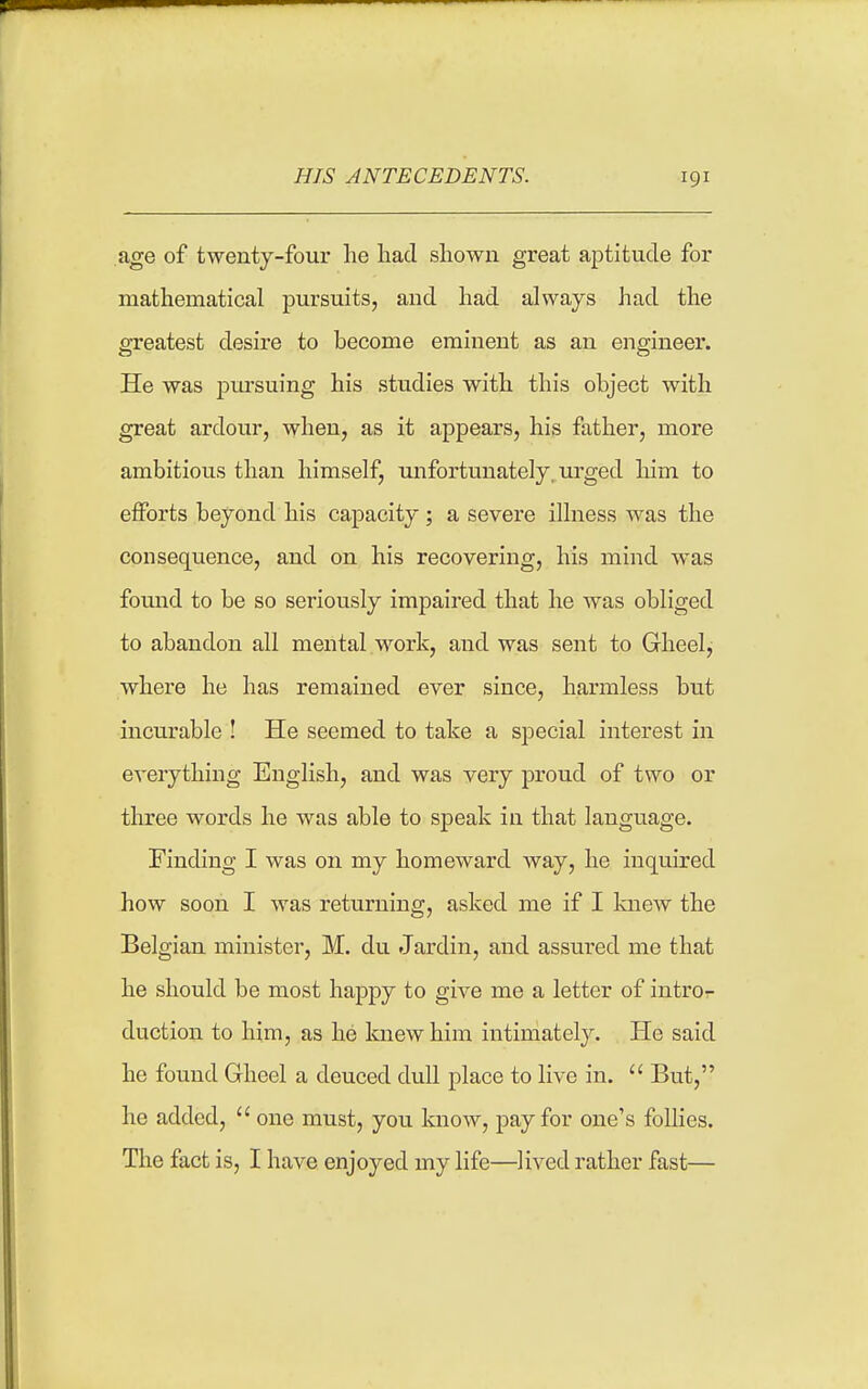 age of twenty-four lie had shown great aptitude for mathematical pursuits, and had always liad the greatest desire to become eminent as an engineer. He was pm-suing his studies with this object with great ardour, when, as it appears, his father, more ambitious than himself, unfortunately, urged him to efforts beyond his capacity ; a severe illness was the consec[uence, and on his recovering, his mind was fornid to be so seriously impaired that he was obliged to abandon all mental work, and was sent to Gheel, where he has remained ever since, harmless but incurable ! He seemed to take a special interest in everything English, and was very proud of two or three words he was able to speak in that language. Finding I was on my homeward way, he inquired how soon I was returning, asked me if I Imew the Belgian minister, M. du Jardin, and assured me that he should be most happy to give me a letter of intro- duction to him, as he knew him intimately. He said he found Gheel a deuced dull place to live in.  But, he added,  one must, you know, pay for one's follies. The fact is, I have enjoyed my life—lived rather fast—