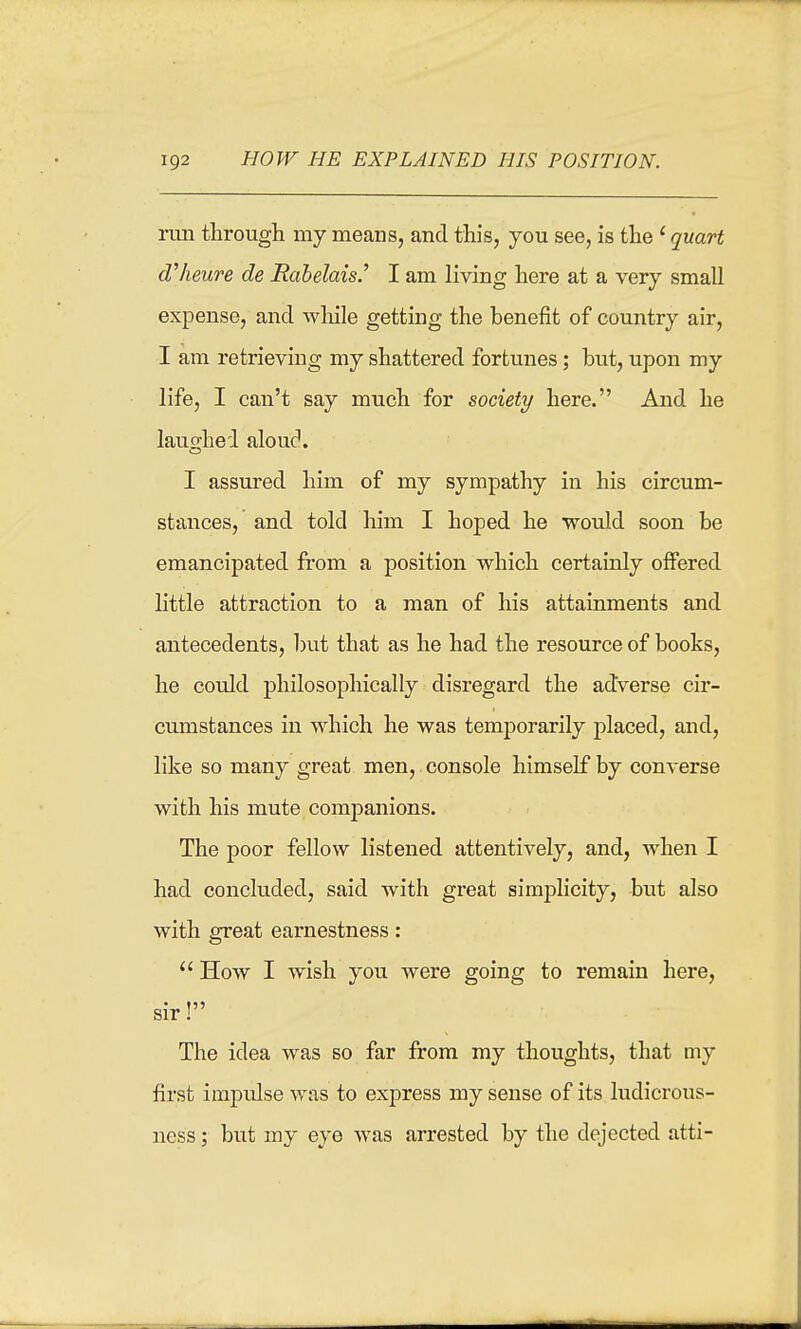 run through my means, and this, you see, is the' quart d'lieure de JRabelais.' I am living here at a very small expense, and wliile getting the benefit of country air, I am retrieving my shattered fortunes; but, upon my life, I can't say much for society here. And he lauo-hed alouc. I assured him of my sympathy in his circum- stances, and told him I hoped he would soon be emancipated from a position which certainly offered little attraction to a man of his attainments and antecedents, l)ut that as he had the resource of books, he could philosophically disregard the adverse cir- cumstances in which he was temporarily placed, and, like so many great men, console himself by converse with his mute comj)anions. The poor fellow listened attentively, and, when I had concluded, said with great simplicity, but also with great earnestness: How I wish you were going to remain here, sir! The idea was so far from my thoughts, that my first impulse was to express my sense of its ludicrous- ness; but my eye was arrested by the dejected atti-