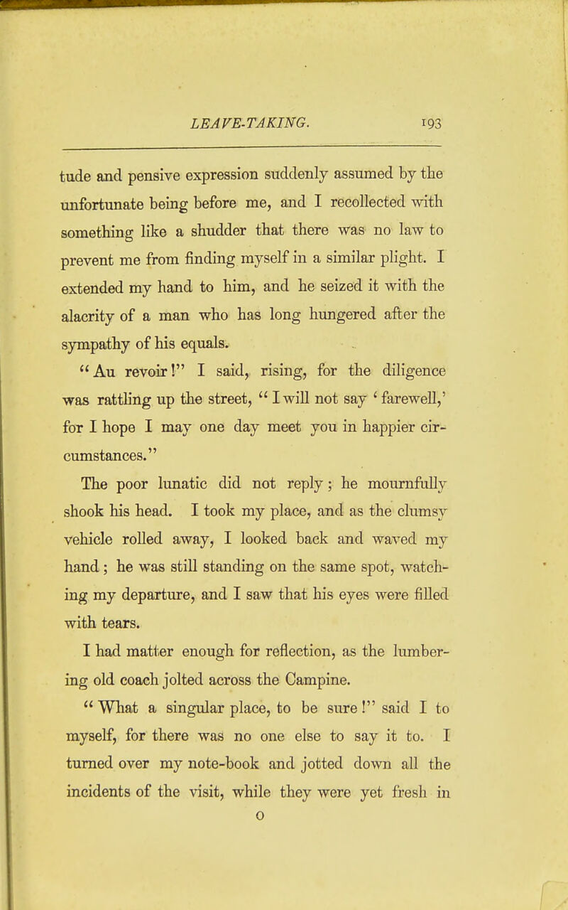 tude and pensive expression suddenly assumed by the unfortunate being before me, and I recollected with something like a shudder that there was no law to prevent me from finding myself in a similar plight. I extended my hand to him, and he seized it with the alacrity of a man who has long hungered after the sympathy of his equals. Au revoir! I said,, rising, for the diligence was ratthng up the street, I will not say ' farewell,' for I hope I may one day meet you in happier cir- cumstances. The poor lunatic did not reply; he mournfully shook his head. I took my place, and as the clumsy vehicle rolled away, I looked back and waved my hand; he was still standing on the same spot, watch- ing my departure, and I saw that his eyes were filled with tears. I had matter enough for reflection, as the lumber- ing old coach jolted across the Campine. What a singular place, to be sure! said I to myself, for there was no one else to say it to. I turned over my note-book and jotted down all the incidents of the visit, while they were yet fresh in o