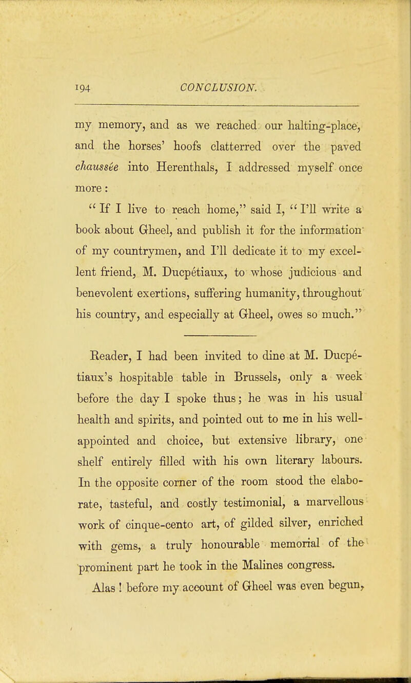 my memory, and as we reached our halting-place, and the horses' hoofs clatterred over the paved chaussee into Herenthals, I addressed myself once more: If I live to reach home, said I, I'll write a book about Gheel, and publish it for the information* of my countrymen, and I'll dedicate it to my excel- lent friend, M. Ducpetiaux, to whose judicious and benevolent exertions, suffering humanity, throughout his country, and especially at Gheel, owes so much. Eeader, I had been invited to dine at M. Ducpe- tiaux's hospitable table in Brussels, only a week before the day I spoke thus; he was in his usual health and spirits, and pointed out to me in liis well- appointed and choice, but extensive library, one shelf entirely filled with his own literary labours. In the opposite corner of the room stood the elabo- rate, tasteful, and costly testimonial, a marvellous work of cinque-cento art, of gilded silver, enriched with gems, a truly honourable memorial of the •prominent part he took in the Malines congress. Alas ! before my account of Gheel was even begun^