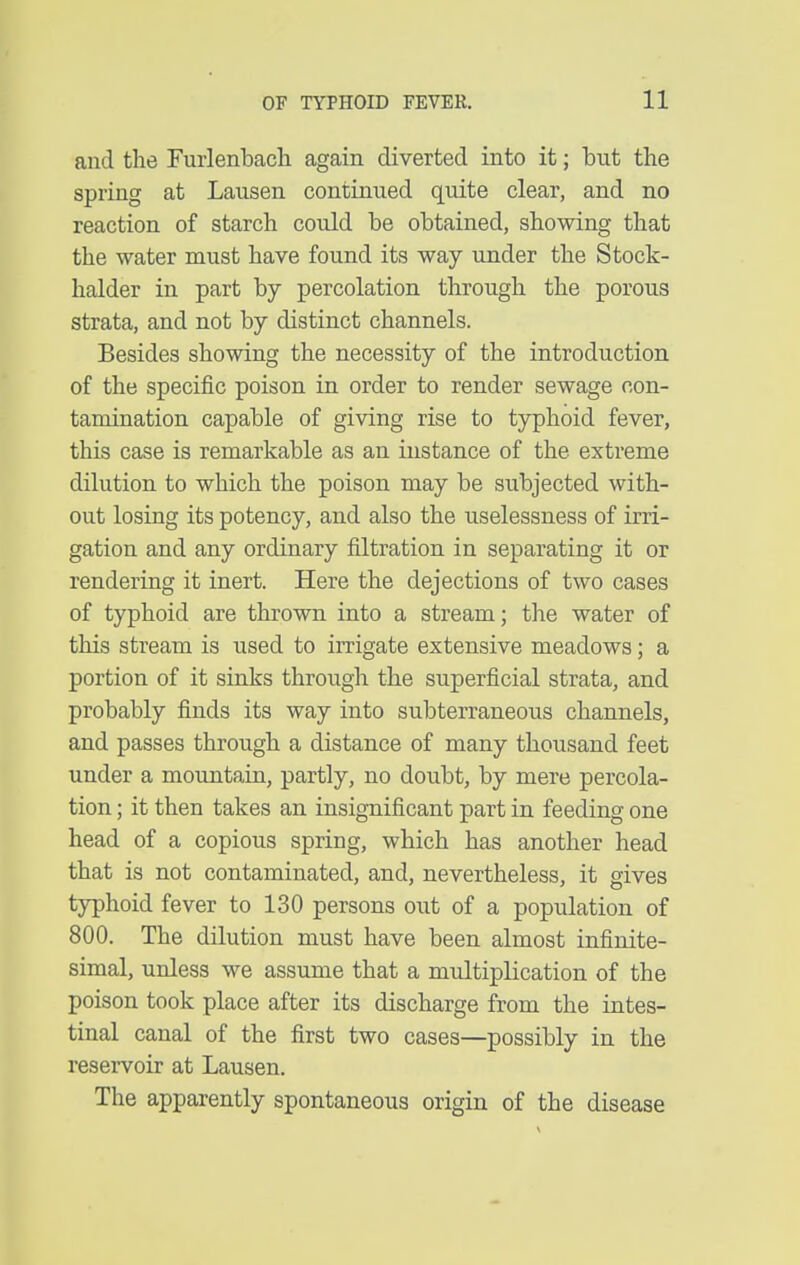 and the Furlenbach again diverted into it; but the spring at Lausen continued quite clear, and no reaction of starch could be obtained, showing that the water must have found its way under the Stock- halder in part by percolation through the porous strata, and not by distinct channels. Besides showing the necessity of the introduction of the specific poison in order to render sewage con- tamination capable of giving rise to tjrphoid fever, this case is remarkable as an instance of the extreme dilution to which the poison may be subjected with- out losing its potency, and also the uselessness of irri- gation and any ordinary filtration in separating it or rendering it inert. Here the dejections of two cases of typhoid are thrown into a stream; the water of this stream is used to irrigate extensive meadows; a portion of it sinks through the superficial strata, and probably finds its way into subterraneous channels, and passes through a distance of many thousand feet under a mountain, partly, no doubt, by mere percola- tion ; it then takes an insignificant part in feeding one head of a copious spring, which has another head that is not contaminated, and, nevertheless, it gives typhoid fever to 130 persons out of a population of 800. The dilution must have been almost infinite- simal, unless we assume that a multiplication of the poison took place after its discharge from the intes- tinal canal of the first two cases—possibly in the resei-voir at Lausen. The apparently spontaneous origin of the disease