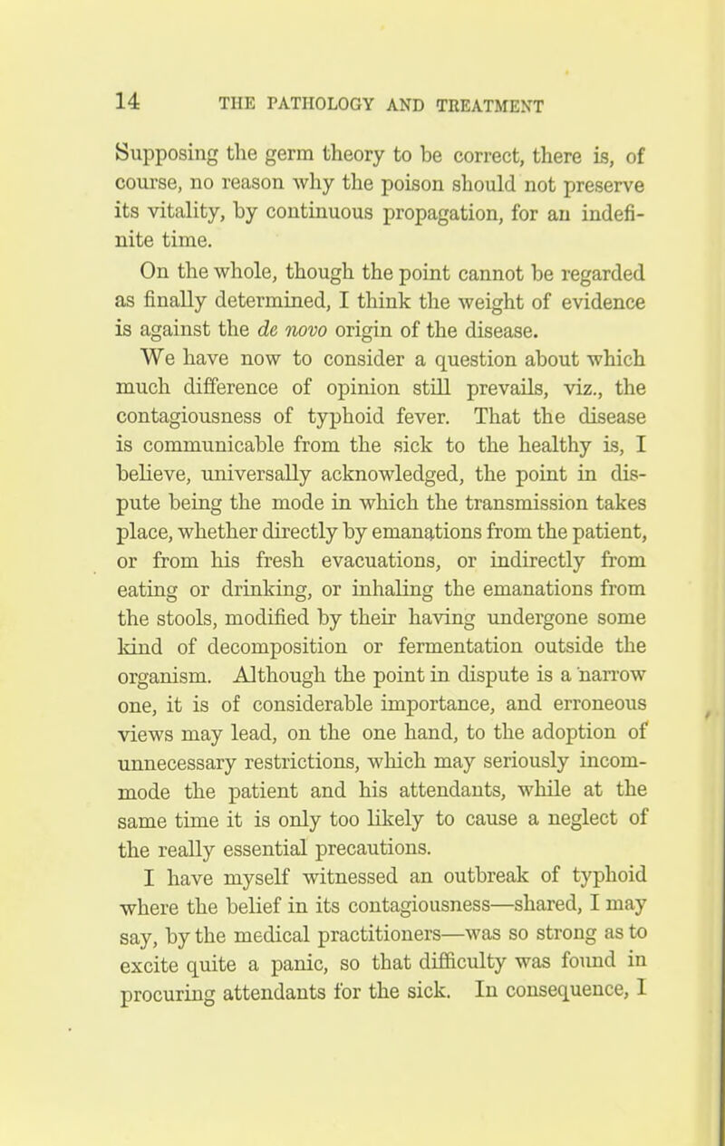 Supposing the germ theory to be correct, there is, of course, no reason why the poison should not preserve its vitality, by continuous propagation, for an indefi- nite time. On the whole, though the point cannot be regarded as finally determined, I think the weight of evidence is against the de novo origin of the disease. We have now to consider a question about which much difference of opinion still prevails, viz., the contagiousness of typhoid fever. That the disease is communicable from the sick to the healthy is, I believe, universally acknowledged, the point in dis- pute being the mode in which the transmission takes place, whether directly by emanations from the patient, or from his fresh evacuations, or indirectly from eating or drinking, or inhaling the emanations from the stools, modified by their having undergone some kind of decomposition or fermentation outside the organism. Although the point in dispute is a narx'ow one, it is of considerable importance, and erroneous views may lead, on the one hand, to the adoption of unnecessary restrictions, which may seriously incom- mode the patient and his attendants, while at the same time it is only too likely to cause a neglect of the really essential precautions. I have myself witnessed an outbreak of typhoid where the belief in its contagiousness—shared, I may say, by the medical practitioners—was so strong as to excite quite a panic, so that difficulty was found in procuring attendants for the sick. In consequence, I